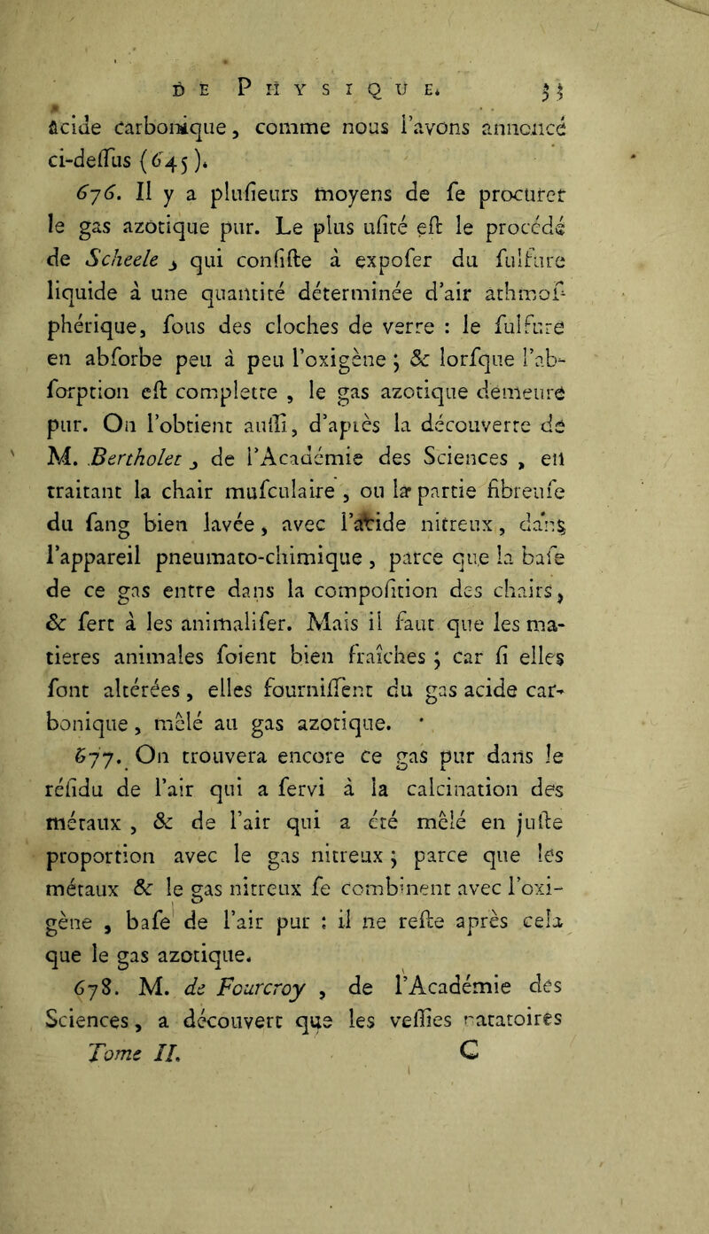 ûcide carbonique, comme nous l’avons annoncé ci-defTus (6'45 )* 6j6. Il y a plufîeurs moyens de fe procurer le gas azotique pur. Le plus ufité efb le procédé de Scheele 3 qui confifte à expofer du fulfure liquide à une quantité déterminée d’air àthmof- phérique, fous des cloches de verre : le fulfure en abforbe peu à peu l'oxigène j 5c lorfque l’ab- forption eh: complette , le gas azotique demeure pur. On l’obtient aulli, d’apLès la découverte dé M. Bertholet de l’Académie des Sciences , eu traitant la chair mufculaire , ou lar partie fibreufe du fang bien lavée , avec i’cftride nitreux, dari$ l’appareil pneumato-chimique , parce que la bafe de ce gas entre dans la composition des chairs} êc fert à les animahfer. Mais il faut que les ma- tières animales foient bien fraîches ; car fi elles font altérées, elles fournifTent du gas acide car- bonique , mêlé au gas azotique. * 677. On trouvera encore ce gas pur dans le rélïdu de l’air qui a fervi à la calcination des méraux , & de l’air qui a été mêlé en julie proportion avec le gas nitreux ; parce que les métaux &c le sas nitreux fe combinent avec l’oxi- gène , bafe de l’air pur : il ne refie après cela que le gas azotique* 678. M.de Fcurcroy , de l’Académie des Sciences, a découvert que les veilles natatoires Tome ÏL C