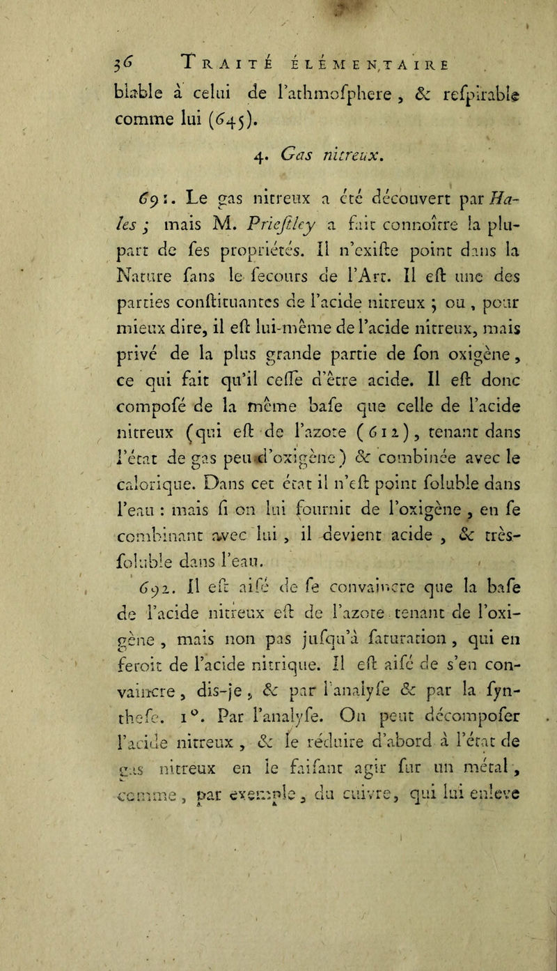 b table à celui de l’athmofphere , ôc refpirable comme lui (645). 4. G as nitreux. (39 ï. Le gas nitreux a été découvert par Ha- ies ; mais M. Priejilcy a fait connoîrre la plu- part de fes propriétés. Il n’exifte point dans la Nature fans le fecours de l’Art. Il eft une des parties conftituantes de l’acide nitreux ; ou, pour mieux dire, il eft lui-même de l’acide nitreux, mais privé de la plus grande partie de fon oxigène, ce qui fait qu’il celle d’être acide. Il eft donc compofé de la même bafe que celle de l’acide nitreux (qui eft de l’azote (612), tenant dans l’état de gas peiud’oxigène ) ck combinée avec le calorique. Dans cet état il n’eft point foluble dans l’eau : mais fi on lui fournit de l’oxigène , en fe combinant avec lui > il devient acide , &; très— foluble dans l’eau. 692. Il eft aifé de fe convaincre que la bafe de l’acide nitreux efb de l’azote tenant de l’oxi- gène , mais non pas jufqu’à faturation , qui en feroit de l’acide nitrique. Il efb aifé de s’en con- vaincre , dis-je , ôc par l’anaiyfe ôc par la fyn- thefe. i°. Par l’analyfe. On peut dccompofer l’acide nitreux , de fe réduire d’abord à l’état de e.is nitreux en le faifant agir fur un métal, comme, par exemple, du cuivre, qui lui enleve