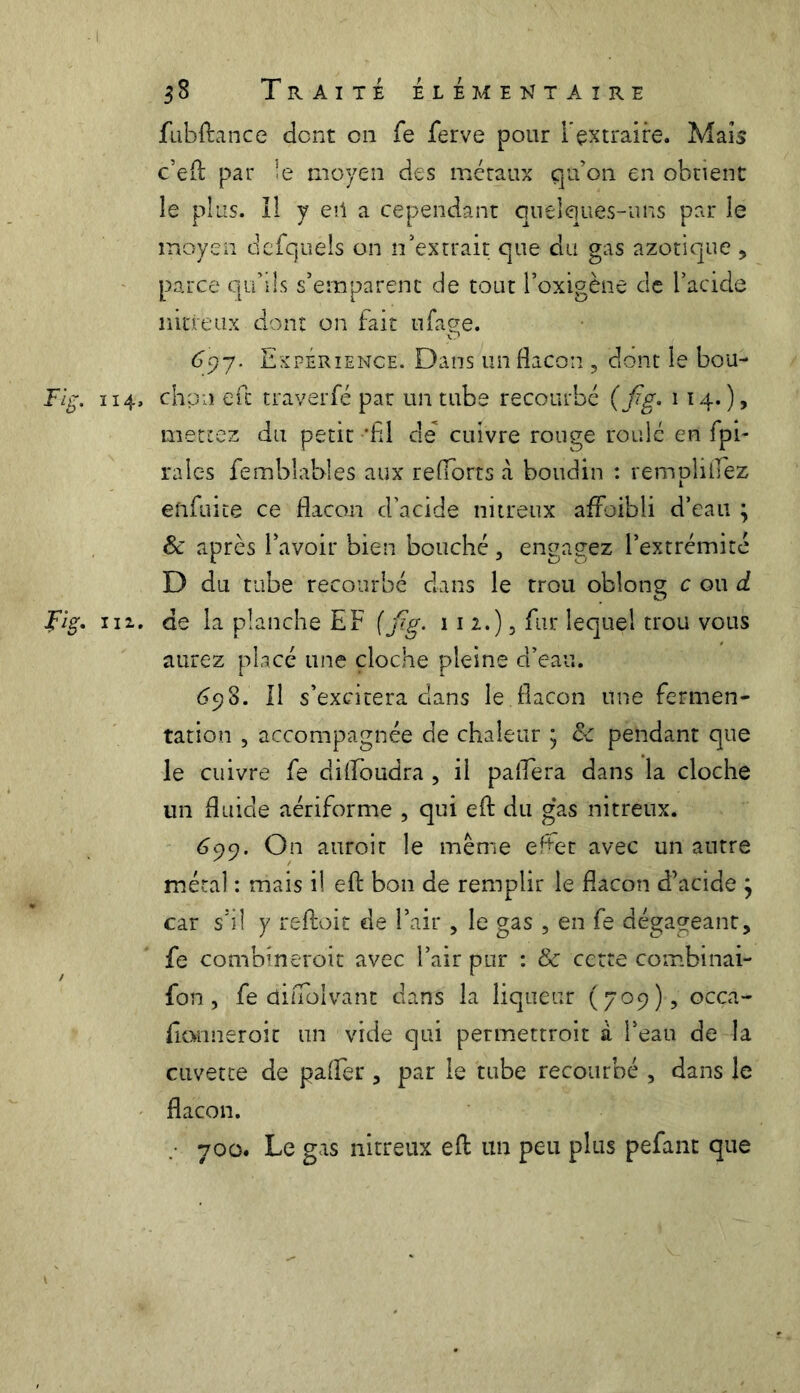 fubftance dont en fe ferve pour l'extraire. Maïs c’eft par le moyen des métaux qu’on en obtient le plus. Il y en a cependant quelques-uns par le moyen defquels on n’extrait que du gas azotique , parce qu’ils s’emparent de tout l’oxigène de l’acide nitreux dont on fait ufage. 6c)7. Expérience. Dans un flacon , dont le bou- Flg. 114, chou eft traverfé par un tube recourbé (fig. 114.)? mettez du petit 'fil de cuivre rouge roulé en fpi- rales fembîables aux refforts a boudin : rempliflez efifuite ce flacon d’acide nitreux affoibli d’eau ; 6 après l’avoir bien bouché, engagez l’extrémité D du tube recourbé dans le trou obîong c ou d Fig, in. de la planche EF (fig. m,), fur lequel trou vous aurez placé une cloche pleine d’eau. 698. Il s’excitera dans le.flacon une fermen- tation , accompagnée de chaleur ; & pendant que le cuivre fe diffoudra , il paflera dans la cloche un fluide aériforme , qui eft du gas nitreux. 699. On auroit le même effet avec un autre métal : mais il eft bon de remplir le flacon d’acide } car s’il y reftoit de l’air , le gas , en fe dégageant, fe combineroit avec l’air pur : & cette combinai- fon, fe diüolvant dans la liqueur (709) , oeça- ftanneroit un vide qui permettroit à l’eau de la cuvette de paffer, par le tube recourbé , dans le flacon. .• 700. Le gas nitreux eft un peu plus pefant que