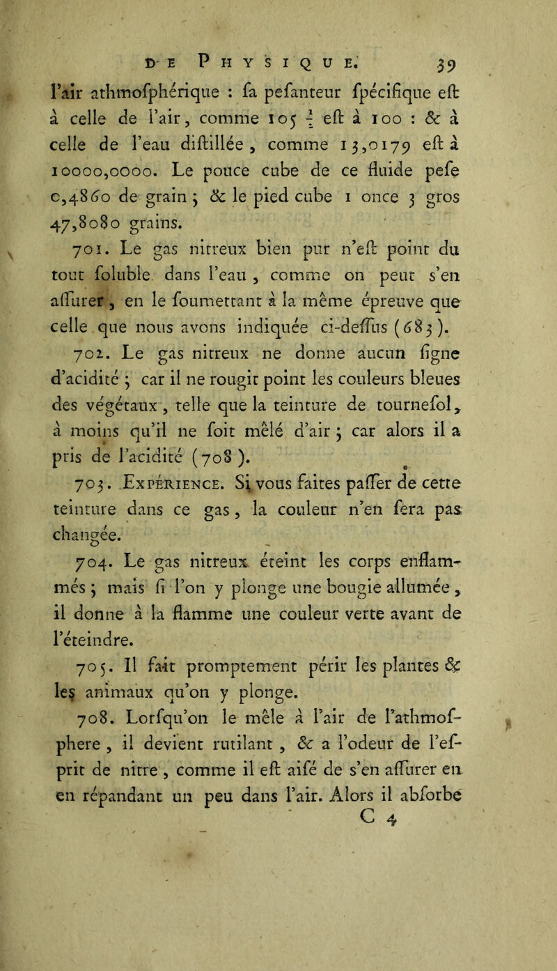 Pair athmofphérique : fa pefanteur fpécifique eft à celle de l’air, comme 105 \ eft à 100 : & à celle de l’eau diftillée , comme 13,0179 eft à 10000,0000. Le pouce cube de ce fluide pefe 0,48 60 de grain ; & le pied cube 1 once 3 gros 47,8080 grains. 701. Le gas nitreux bien pur n’eft point du tout foluble dans l’eau , comme on peut s’en aflurer , en le foumettant à la même épreuve que celle que nous avons indiquée ci-deffus (683). 702. Le gas nitreux ne donne aucun ligne d’acidité ; car il ne rougit point les couleurs bleues des végétaux, telle que la teinture de tournefol, à moins qu’il ne foit mêlé d’air 3 car alors il a pris de l’acidité (708). 703. Expérience. Si vous faites paflèr de cette teinture dans ce gas, la couleur n’en fera pas changée. 704. Le gas nitreux éteint les corps enflam- més \ mais fl Ton y plonge une bougie allumée , il donne à la flamme une couleur verte avant de l’éteindre. 705. Il fait promptement périr les plantes le§ animaux qu’on y plonge. 708. Lorfqu’on le mêle à l’air de Pathmof- phere , il devient rutilant , ôc a fodeur de l’ef* prit de nitre , comme il eft aifé de s’en aflurer en en répandant un peu dans l’air. Alors il abforbe C 4