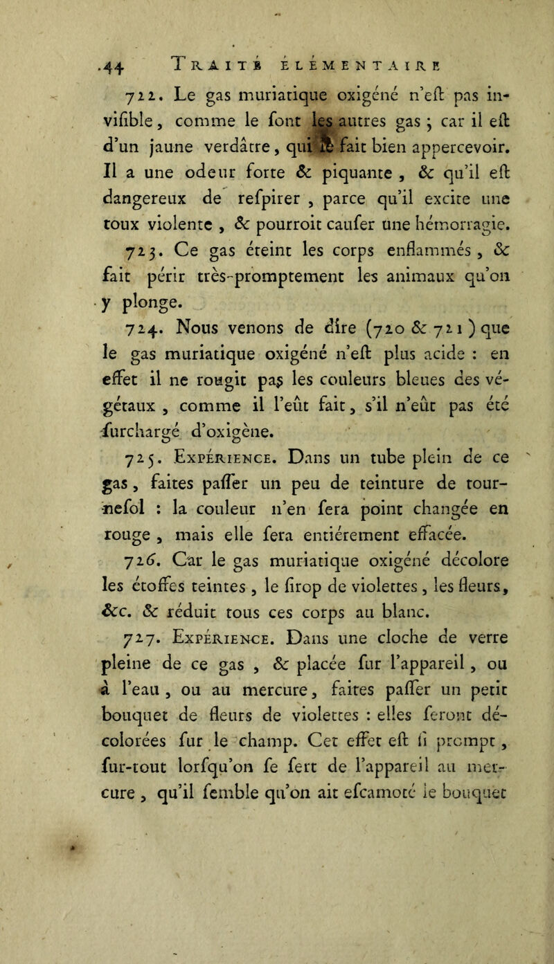 722. Le gas muriatique oxigéné n’eff pas in- vifible, comme le font les autres gas ; car il eft d’un jaune verdâtre, qui % fait bien appercevoir. Il a une odeur forte & piquante , & qu’il efl dangereux de refpirer , parce qu’il excite une toux violente , & pourroit caufer une hémorragie. 723. Ce gas éteint les corps enflammés, 8c fait périr très-promptement les animaux qu’011 y plonge. 724. Nous venons de dire (720 Ôc 721) que le gas muriatique oxigéné n’efl plus acide : en effet il ne rougit pa$ les couleurs bleues des vé- gétaux , comme il l’eût fait, s’il n’eût pas été furchar^é d’oxigène. O O 725. Expérience. Dans un tube plein de ce gas , faites paffer un peu de teinture de tour- nefol : la couleur 11’en fera point changée en rouge , mais elle fera entièrement effacée. 726. Car le gas muriatique oxigéné décolore les étoffes teintes, le firop de violettes, les fleurs, 8cc. 8c réduit tous ces corps au blanc. 727. Expérience. Dans une cloche de verre pleine de ce gas , 8c placée fur l’appareil, ou à l’eau , ou au mercure, faites paffer un petit bouquet de fleurs de violettes : elles feront dé- colorées fur le champ. Cet effet eft: fi prompt, fur-tout lorfqu’on fe fert de l’appareil au mer- cure , qu’il femble qu’on ait efcamoté le bouquet