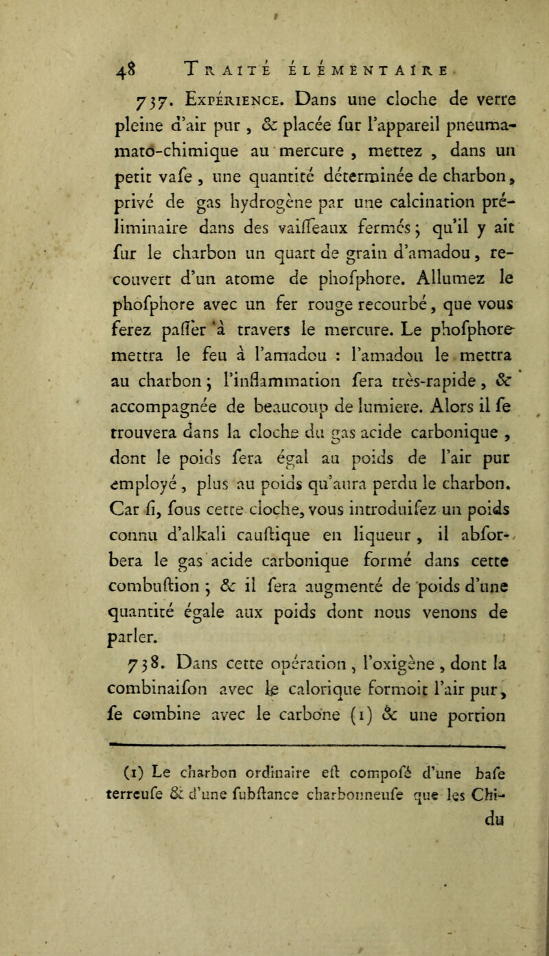 737. Expérience. Dans une cloche de verre pleine d’air pur , 8c placée fur l’appareil pneuma- mato-chimique au mercure , mettez , dans un petit vafe , une quantité déterminée de charbon , privé de gas hydrogène par une calcination pré- liminaire dans des vaifleaux fermés 3 qu’il y ait fur le charbon un quart de grain d’amadou, re- couvert d’un atome de phofphore. Allumez le phofphore avec un fer rouge recourbé, que vous ferez paflèr ‘à travers le mercure. Le phofphore mettra le feu à l’amadou : l’amadou le mettra au charbon 3 l’inflammation fera très-rapide, 8c accompagnée de beaucoup de lumière. Alors il fe trouvera dans la cloche du gas acide carbonique , dont le poids fera égal au poids de l’air pur employé , plus au poids qu’aura perdu le charbon. Car fl, fous cette cloche, vous introduirez un poids connu d’alkali cauftique en liqueur , il abfor- bera le gas acide carbonique formé dans cette combuftion 3 8c il fera augmenté de poids d’une quantité égale aux poids dont nous venons de parler. 738. Dans cette opération , l’oxigène , dont la combinaifon avec le calorique formoit l’air pur, fe combine avec le carbone (1) 8c une portion (1) Le charbon ordinaire eft compofé d’une bafe terrcufe & d’une fubftance charbonneufe que les Chi- du