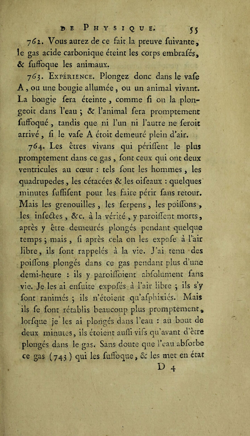 762. Vous aurez de ce fait la preuve fuivante, le gas acide carbonique éteint les corps embrafés, & fuffoque les animaux. 763. Expérience. Plongez donc dans le vafe A, ou une bougie allumée, ou un animal vivant. La bougie fera éteinte , comme fi on la plon- geoit dans l’eau 3 & l’animai fera promptement fuffoqué , tandis que ni l’un ni l’autre ne feroit arrivé , fi le vafe A étoit demeuré plein d’air. 764. Les êtres vivans qui périffent le plus promptement dans ce gas , font ceux qui ont deux ventricules au cœur : tels font les hommes , les quadrupèdes, les cétacées & les oifeaux : quelques minutes fuffifent pour les faire périr fans retour. Mais les grenouilles , les ferpens , les poilfons , les infeétes , &c. à la vérité , y paroi dent morts, après y être demeurés plongés pendant quelque temps 3 mais , fi après cela on les expofe à l’air libre, ils font rappelés à la vie. J’ai tenu des poiflbns plongés dans ce gas pendant plus d’une demi-heure : ils y paroi (ïbient alofolument fans vie. Je les ai enfuite expofés à l’air libre 3 ils s’y font ranimés 3 ils n’étoient qu’afphixiés. Mais ils fe font rétablis beaucoup plus promptement, lorfque je les ai plongés dans l’eau : au bout de deux minutes, ils étoient aufïî vifs qu’avant d'être plongés dans le gas. Sans doute que l’eau abforbe (743 ) ^ ^€S fnffoque, & les met en état D 4 ce gas