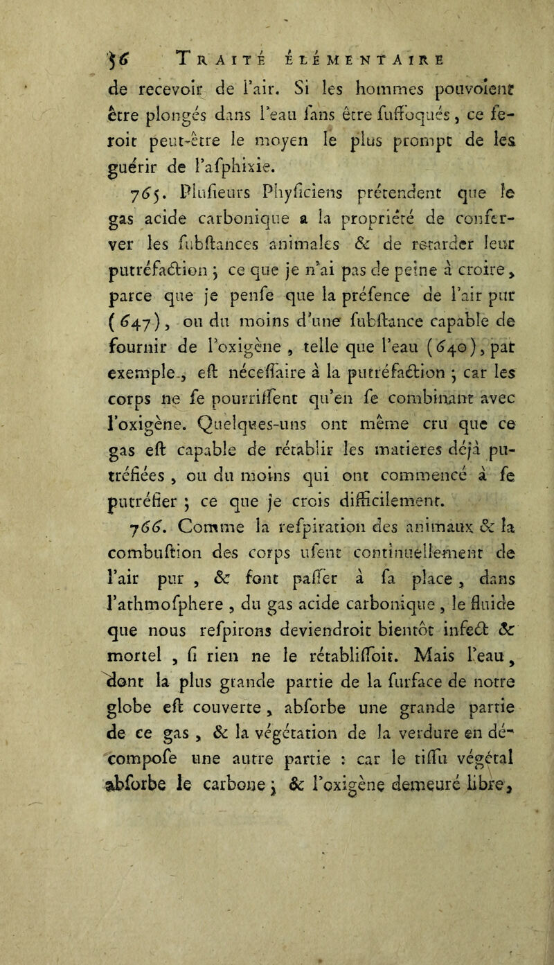 de recevoir de i’air. Si les hommes pouvoient être plongés dans Peau fans être fuftoqués, ce fe- roit peut-être le moyen le plus prompt de les guérir de Pafphixie. 765. Plufieurs Phyficiens prétendent que le gas acide carbonique a la propriêré de confer- ver les fubftances animales 8c de retarder leur putréfaâdon \ ce que je n’ai pas de peine à croire, parce que je penfe que la préfence de Pair pur ( <347), ou du moins d*une fubftance capable de fournir de Poxigène , telle que l’eau (640), pat exemple., eft nécefiaire à la putréfaétion \ car les corps ne fe pourriffent qu’en fe combinant avec l’oxigène. Quelques-uns ont même cru que ce gas eft capable de rétablir les matières déjà pu- tréfiées , ou du moins qui ont commencé à fe putréfier ; ce que je crois difficilement. y66. Comme la refpiration des animaux & la combuftion des corps ufent continuellement de l’air pur , 8c font pafTèr à fa place, dans Pathmofphere , du gas acide carbonique , le fluide que nous refpirons deviendroit bientôt infeéfc 8c mortel , fi rien ne le rétablifloit. Mais l’eau 9 dont la plus gtancle partie de la furface de notre globe eft couverte, abforbe une grande partie de ce gas , 8c la végétation de la verdure en dé-' compofe une autre partie : car le tiflii végétal abforbe le carbone \ ôc Poxigène demeuré libre.