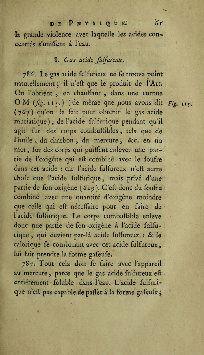 la grande violence avec laquelle les acides con- centrés s’unifTent à l’eau. 8. G as acide fulfureux, 786. Le gas acide fulfureux ne fe trouve point naturellement} il n’eft que le produit de l’Art. On l’obtient , en chauffant , dans une cornue OM [fig, 115.) (de même que nous avons dit Fig, 115. (767) qu’011 le fait pour obtenir le gas acide muriatique), de l’acide fuîfurique pendant qu’il agit fur des corps combuflibles , tels que de l’huile , du charbon , du mercure, &c. en un mot, fur des corps qui puifîent enlever une par- tie de loxigène qui eft combiné avec le foufre dans cet acide : car l’acide fulfureux n’eft autre chofe que l’acide fuîfurique, mais privé d’une partie de fon oxigène (629). C’eft donc du foufre combiné avec une quantité d’oxigène moindre que celle qui eft néceffaire pour en faire de l’acide fuîfurique. Le corps combuftible enleve donc une partie de fon oxigène à l’acide fulfu- rique , qui devient par-là acide fulfureux : & le calorique fe combinant avec cet acide fulfureux, lui fait prendre la forme gafeufe, 787. Tout cela doit fe faire avec l’appareil au mercure, parce que le gas acide fulfureux eft entièrement foluble dans l’eau. L’acide fulfuri- que n’eft pas capable de pafler à la forme gafeufe j