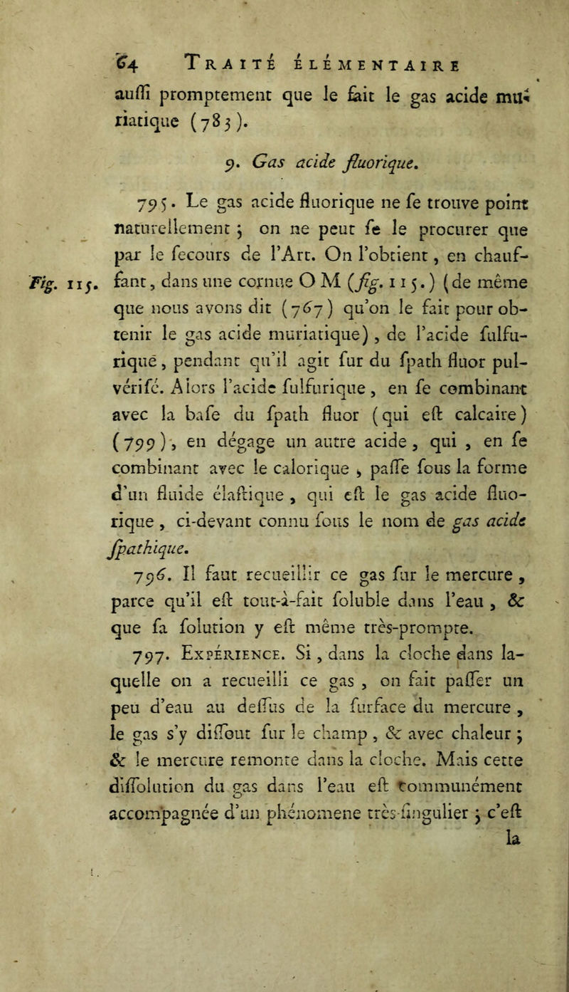 aufli promptement que le fait le gas acide mu« riatique (783). 9. Gas acide fluorique. 79 5. Le gas acide fluorique ne fe trouve point naturellement \ on ne peut fe le procurer que par le fecours de l’Art. On l’obtient, en chauf- Fig. 115. fant, dans 1111e cornue O M (fig. 115.) (de même que nous avons dit (767) qu’on le fait pour ob- tenir le gas acide muriatique), de l’acide fulfu- riquë, pendant qu’il agit fur du fpath fluor pul- vérifé. Alors l’acide fiilfiirique, en fe combinant avec la bafe du fpath fluor (qui eft calcaire) (799) > en dégage un autre acide, qui , en fe combinant avec le calorique > paflfe fous la forme d'un fluide élaftique , qui eft îe gas acide fltio- rique , ci-devant connu fous le nom de gas acide fpatkique. 796. Il faut recueillir ce gas fur îe mercure, parce qu’il eft tout-à-fait foluble dans l’eau , 8c que fa folution y eft même très-prompte. 797. Expérience. Si, dans la cloche dans la- quelle on a recueilli ce gas , on fait paffer un peu d’eau au defius de la furface du mercure , le gas s’y diflout fur îe champ, & avec chaleur ; 8c le mercure remonte dans la cloche. Mais cette diifolution du gas dans l’eau eft Communément accompagnée d’un phénomène très-fingulier j c’eft la