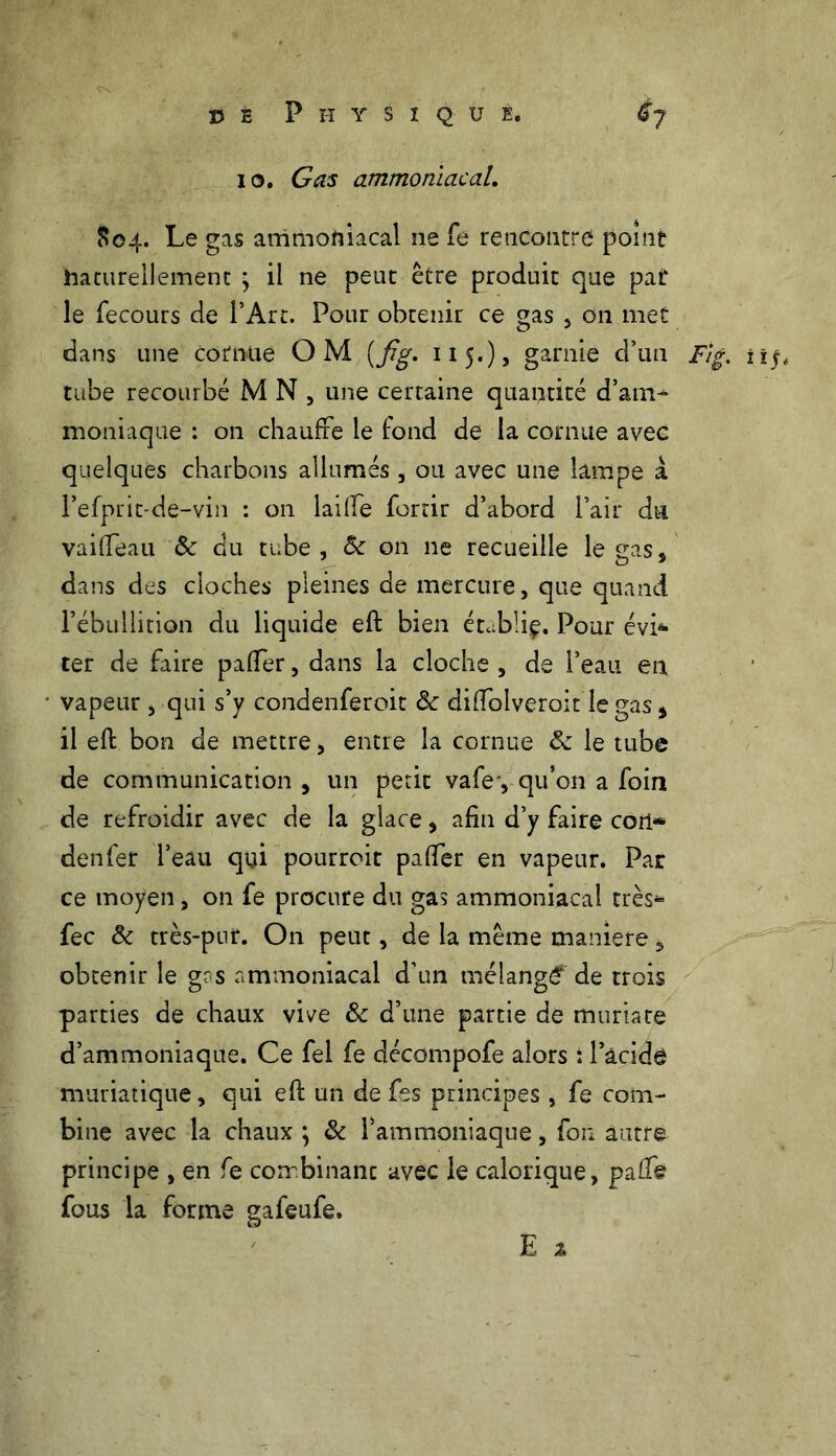io. Gas ammoniacal. S04. Le gas ammoniacal ne fe rencontre point naturellement ; il ne peut être produit que pat le fecours de l’Art. Pour obtenir ce gas , 011 met dans une cornue OM (fig. 11 5.), garnie d’un Fig. îîj. tube recourbé M N , une certaine quantité d’am- moniaque : on chauffe le fond de la cornue avec quelques charbons allumés , ou avec une lampe à Fefprit-de-vin : 011 laiffe fortir d’abord l’air du vaifieau 5c du tube, 5c on ne recueille le gas, dans des cloches pleines de mercure, que quand l’ébullition du liquide eft bien étubüç. Pour évi- ter de faire paffer, dans la cloche , de l’eau en vapeur, qui s’y condenferoit 5c diftolveroit le gas, il eft bon de mettre, entre la cornue 5c le tube de communication , un petit vafe', qu’on a foin de refroidir avec de la glace, afin d’y faire cori«* denfer l’eau qui pourroit pafter en vapeur. Par ce moyen, on fe procure du gas ammoniacal très* fec 5c très-pur. On peut, de la même maniéré, obtenir le g?s ammoniacal d’un mélangé de trois parties de chaux vive 5c d’une partie de muriate d’ammoniaque. Ce fel fe décompofe alors : l’acide muriatique, qui eft un de fes principes , fe com- bine avec la chaux ; 5c l’ammoniaque, fon autre principe , en fe combinant avec le calorique, pafti fous la forme gafeufe.