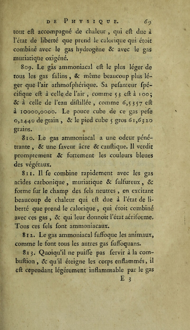 tout efl accompagné de chaleur , qui eft due à l’état de liberté que prend le calorique qui étoit combiné avec le gas hydrogène ôc avec le gas muriatique oxigéné. 809. Le gas ammoniacal eft le plus léger de tous les gas falins , Sc même beaucoup plus lé- ger que l’air athmofphérique. Sa pefanteur fpé- cifique eft â celle de l’air , comme 53 eft à 100; ôc à celle de l’eau diftillée , comme 6,5357 eft à 10000,0000. Le pouce cube de ce gas pefe 0,2440 de grain 5 & le pied CL]be 5 §ros 6 grains. 810. Le gas ammoniacal a une odeur péné- trante , Sc une faveur âcre & cauftique. Il verdit promptement ôc fortement les couleurs bleues des végétaux. 811. Il fe combine rapidement avec les gas acides carbonique, muriatique & fulfureux, ôc forme fur le champ des fels neutres , en excitant beaucoup de chaleur qui eft due à l’état de li- berté que prend le calorique , qui étoit combiné avec ces gas, ôc qui leur donnoit l’état aériforme. Tous ces fels font ammoniacaux. 812. Le gas ammoniacal fuffoque les animaux, comme le font tous les autres gas fufFoquans. 813. Quoiqu’il ne puifle pas fervir à la com- buftion, ôc qu’il éteigne les corps enflammés, il eft cependant légèrement inflammable par le gas E 3