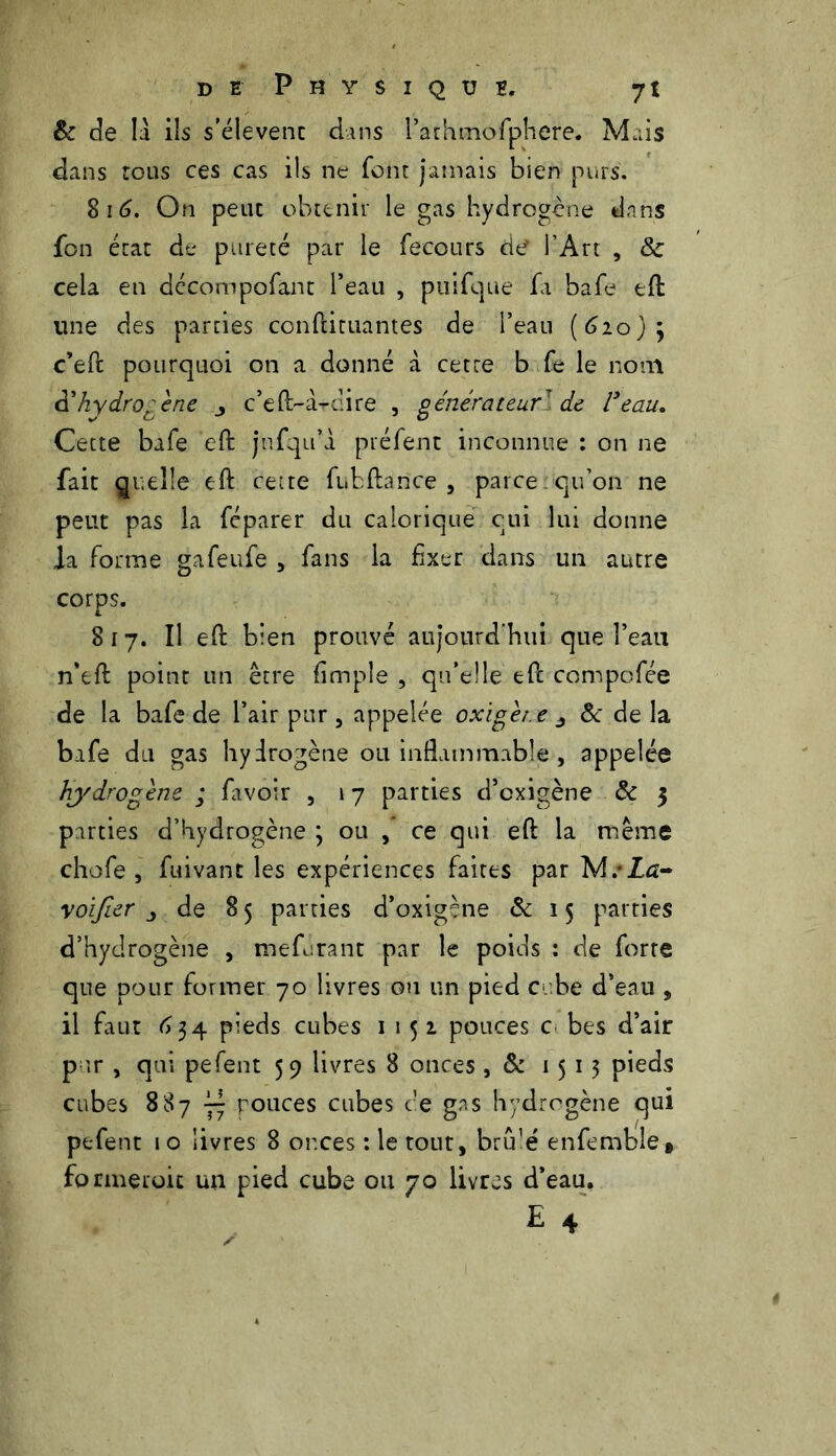 & de la ils s’élèvent dans l’athmofphere. Mais dans tous ces cas ils ne font jamais bien purs. 8 16. On peut obtenir le gas hydrogène dans fon état de pureté par le fecours de l’Art , & cela en décompofant l’eau , piiifque fa bafe eft une des parties conftituantes de l’eau (620); c’effc pourquoi on a donné à cette b fe le nom d’hydrogène j c’eft-ardire , générateur de l'eau. Cette bafe eft jufqu’à préfent inconnue : on ne fait quelle eft cette fubftance , parce:qu’on ne peut pas la féparer du calorique qui lui donne la forme gafeufe , fans la fixer dans un autre corps. 817. îl eft bien prouvé aujourd’hui que l’eau n’eft point un être fimple , qu’elle eft compofée de la bafe de l’air pur , appelée oxigèt.e & de la bafe du gas hydrogène ou inflammable , appelée hydrogène ; favoir , 17 parties d’cxigène & 3 parties d’hydrogène ] ou , ce qui eft la même chofe , fuivant les expériences faites par M. La- yoifier j de 8 5 parties d’oxigène & 15 parties d’hydrogène , tnefurant par le poids : de forte que pour former 70 livres ou un pied c be d’eau , il faut 634 pieds cubes 1152 pouces c bes d’air pur , qui pefent 59 livres 8 onces , & 1513 pieds cubes 887 pouces cubes ce gas hydrogène qui pefent 10 livres 8 or.ces : le tout, bru’é enfembîe» formerait un pied cube ou 70 livres d’eau. E 4
