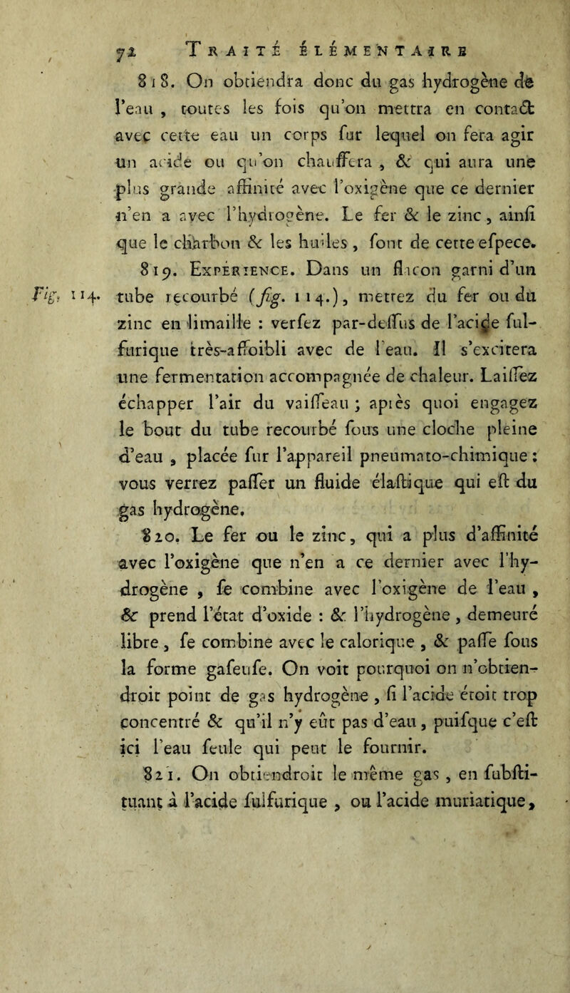 Si 8. On obtiendra donc du gas hydrogène de Tenu , toutes les fois qu’on mettra en conta(5b aveç cette eau un corps fur lequel on fera agir un acide ou qu’on chauffera , & qui aura une plus grande affinité avec l’oxigène que ce dernier n’en a avec l’hydrogène. Le fer & le zinc, ainfi que le charbon & les huiles, font de cette efpece. 819. Expérience. Dans un flacon garni d’un ïH* tube recourbé (fig. 1 1 4.) 3 mettez du fer ou du zinc en limaille : ver fez par-dcflus de Facile ful- furique très-affoibli avec de 1 eau. Il s’excitera une fermentation accompagnée de chaleur. Laillez échapper l’air du vaiffeau ; api es quoi engagez le bout du tube recourbé fous une cloche pleine d’eau 9 placée fur l’appareil pneumato-chimique : vous verrez paffer un fluide élaftâque qui eft du gas hydrogène, $20, Le fer ou le zinc, qui a plus d’affinité avec l’oxigène que n’en a ce dernier avec l’hy- drogène , fe combine avec l’oxigène de d’eau , 8c prend l’état d’oxide : 8c l’hydrogène , demeuré libre , fe combine avec le calorique , 8c paffe fous la forme gafeufe. On voit pourquoi on n’obtien- droit point de g? s hydrogène , fl l’acide étoit trop concentré 8c qu’il n’y eût pas d’eau, puifque c’efl: ici l’eau feule qui peut le fournir. 821. O11 obtiendroit le meme gas, en fubfti- tuant a l’acide fiilforique 3 ou l’acide muriatique.