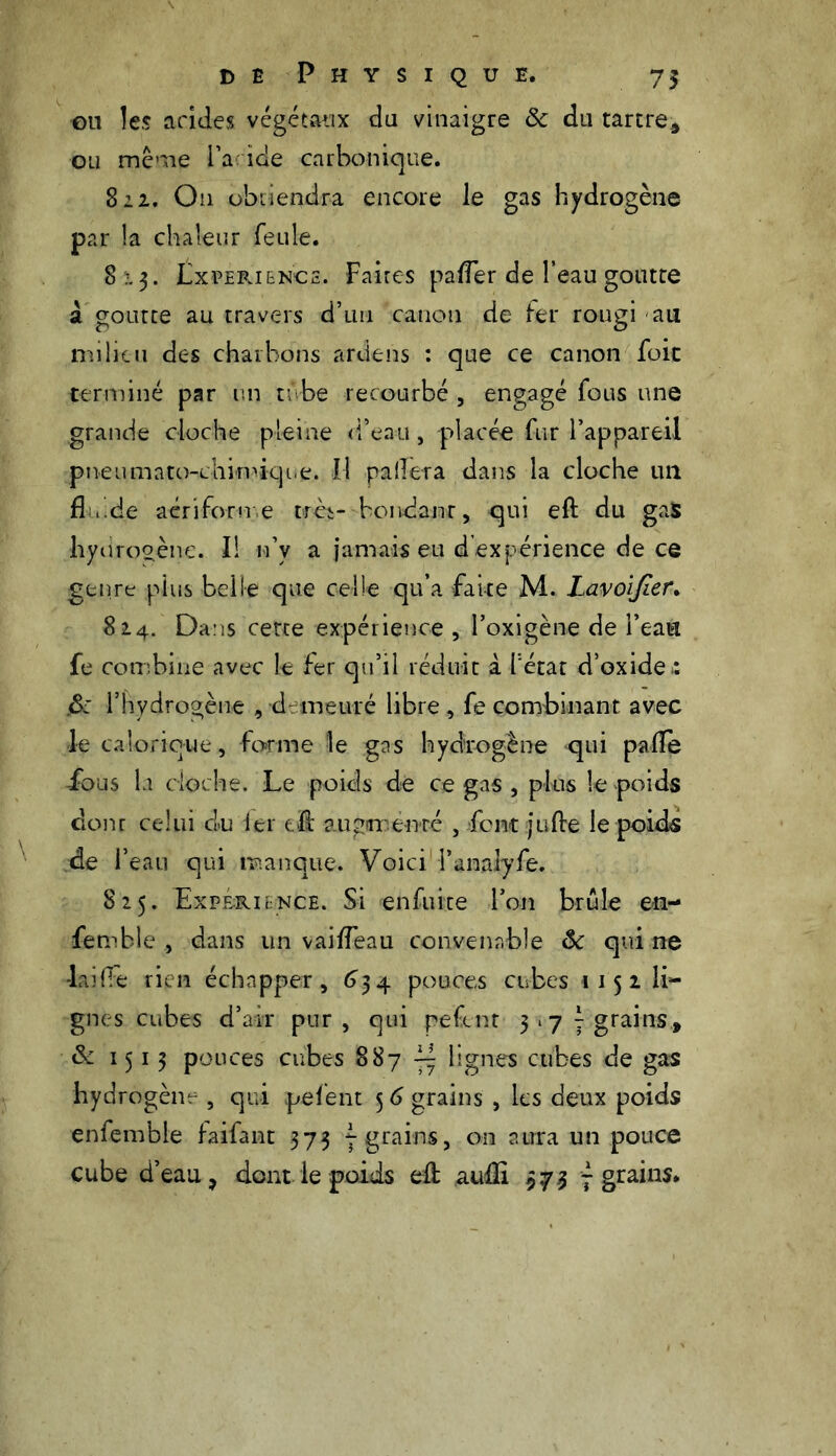 ou les acides végétaux du vinaigre ôc du tartre* ou même Fadde carbonique. 822. O11 obtiendra encore le gas hydrogène par la chaleur feule. 8x3. Lxperi&ncs. Faites pa/Ter de l’eau goutte à goutte au travers d’un canon de fer rougi au milieu des charbons ardens : que ce canon foie terminé par un tube recourbé , engagé fous une grande cloche pleine d’eau, placée fur l’appareil pneiimato-cliinvique. Il palier a dans la cloche un fl s, .de aérifor me t>rèt- boudant, qui eft du gas liytirooène. Il n’y a jamais eu d expérience de ce genre plus belle que celle qu’a faite M. Lavolfier. 824. Dans cette expérience , l’oxigène de l’eau fe combine avec le fer qu’il réduit i l'état d’oxides fk l’hydrogène , demeuré libre , fe combinant avec le calorique, forme le gas hydrogène qui palfe -fous la cloche. Le poids de ce gas , plus le poids dont celui du 1er eft augmenté , font jufte le poids de l’eau qui manque. Voici Tanalyfe. 825. Expérience. Si enfuite l’on brûle en- semble , dans un vai/Teau convenable ôc qui ne lai (Te rien échapper, 6 34 pouces cubes 115 2 li- gnes cubes d’air pur, qui pefent 3 ‘7 7 grains, ôc 1513 pouces cubes 887 ^ lignes cubes de gas hydrogène , qui pefent 5 6 grains , les deux poids enfemble faifant 373 7 grains, on aura un pouce