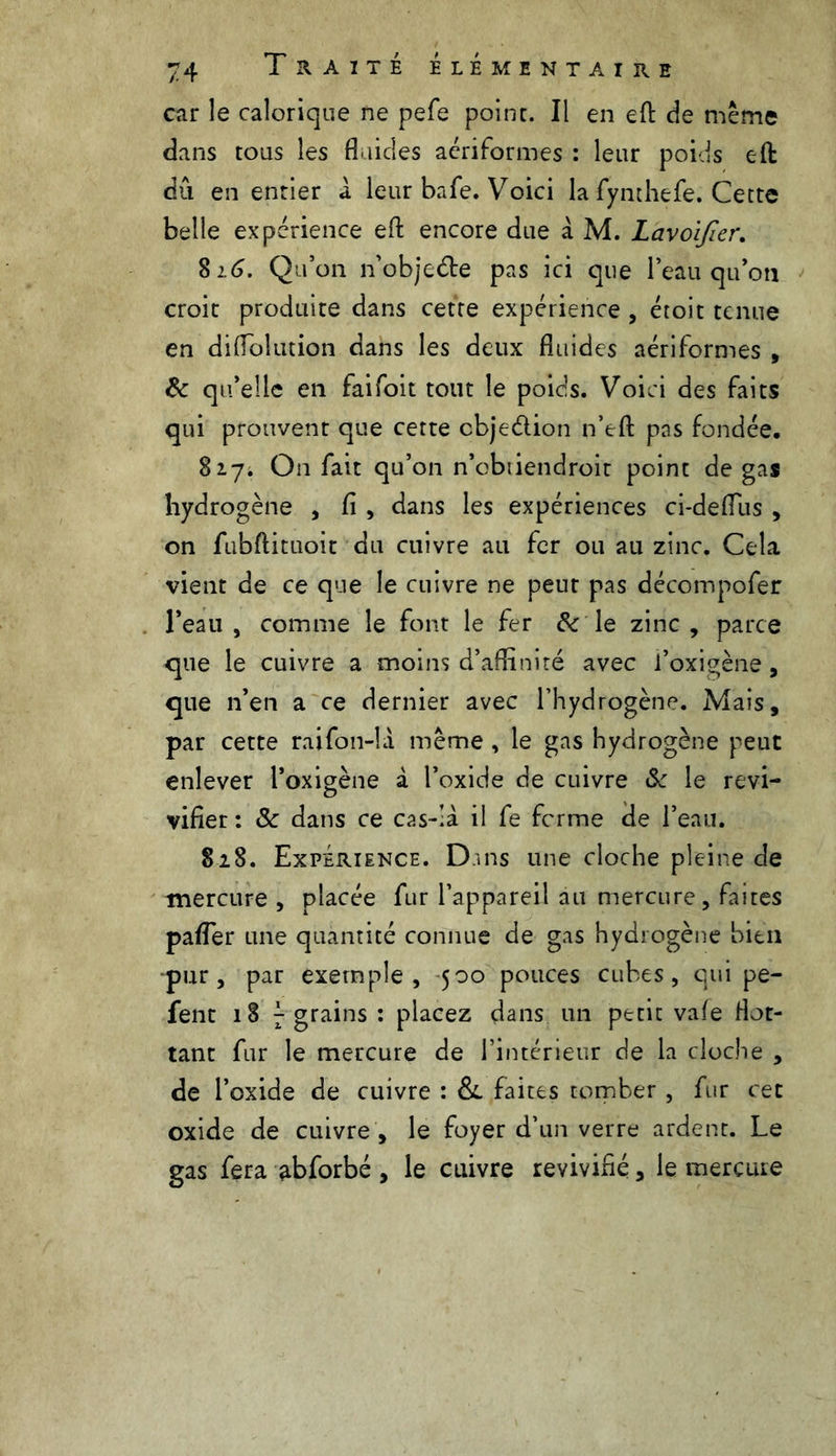 car le calorique ne pefe point. Il en eft de même dans tous les fluides acriformes : leur poids eft dû en entier a leur bafe. Voici la fynthefe. Cette belle expérience efl: encore due à M. Lavoijïer. $16. Qu’on n’objeéte pas ici que l’eau qu’on croit produite dans cette expérience , étoit tenue en diflolution dans les deux fluides aériformes , 6c qu’elle en faifoit tout le poids. Voici des faits qui prouvent que cette cbje&ion n’eft pas fondée. $17. On fait qu’on n’ebtiendroit point de gas hydrogène , fi , dans les expériences ci-defllis , on fubftituoit du cuivre ail fer ou au zinc. Cela vient de ce que le cuivre ne peur pas décompofer l’eau, comme le font le fer & le zinc, parce que le cuivre a moins d’afEnité avec i’oxigène, que n’en a ce dernier avec l’hydrogène. Mais, par cette raifon-la même , le gas hydrogène peut enlever l’oxigène à l’oxide de cuivre & le revi- vifier : Sc dans ce cas-;à il fe ferme de l’eau. S28. Expérience. Dans une cloche pleine de mercure, placée fur l’appareil au mercure, faites pafler une quantité connue de gas hydrogène bien pur, par exemple, 500 pouces cubes, qui pe- fent 18 f grains : placez dans un petit vafe flot- tant fur le mercure de l’intérieur de la cloche , de l’oxide de cuivre : & faites tomber , fur cet oxide de cuivre , le foyer d’un verre ardent. Le gas fera abforbé , le cuivre revivifié, le mercure