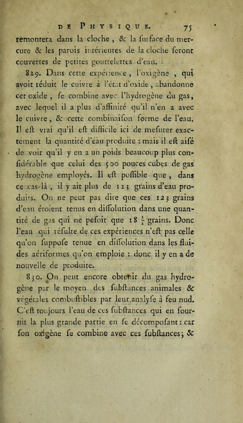 remontera dans la cloche , & la fmface du mer- cure & les parois intérieures de la cloche feront couvertes de petites gouttelettes d’eau. 1 829. Dans cette expérience , i’oxigène , qui avoit réduit le cuivre à l’état d’oxide, abandonne cet oxide , fe combine avec l’hydrogène du gas, avec lequel il a plus d’affinité qu’il n’en a avec le cuivre, & cette ccmbinaifon forme de l’eau. Il eft vrai qu’il eft difficile ici de mefurer exac- tement la quantité d’eau produite : mais il eft aifé de voir qu’il y en a un poids beaucoup plus con- lidérable que celui des 5 00 pouces cubes de gas hydrogène employés. Il eft poftible que , dans ce cas-là , il y ait plus de 123 grains d’eau pro- duis. On ne peut pas dire que ces 125 grains d’eau étoient tenus en diflolution dans une quan- tité de gas qui ne pefoit que 187 grains. Donc l’eau qui refaite de ces expériences n’eft pas celle qu’on fuppofe tenue en diffolution dans les flui- des aériformes qu’on emploie donc il y en a de nouvelle de produite. 830. On peut encore obtenir du gas hydro- gène par le moyen des fubftances animales 8c végétales combuftibles par leur analyfe à feu nud. C’eff toujours l’eau de ces fubftances qui en four- nit la plus grande partie en fe décompofant : car fou oxigène fe combine avec ces fubftances 3 8c