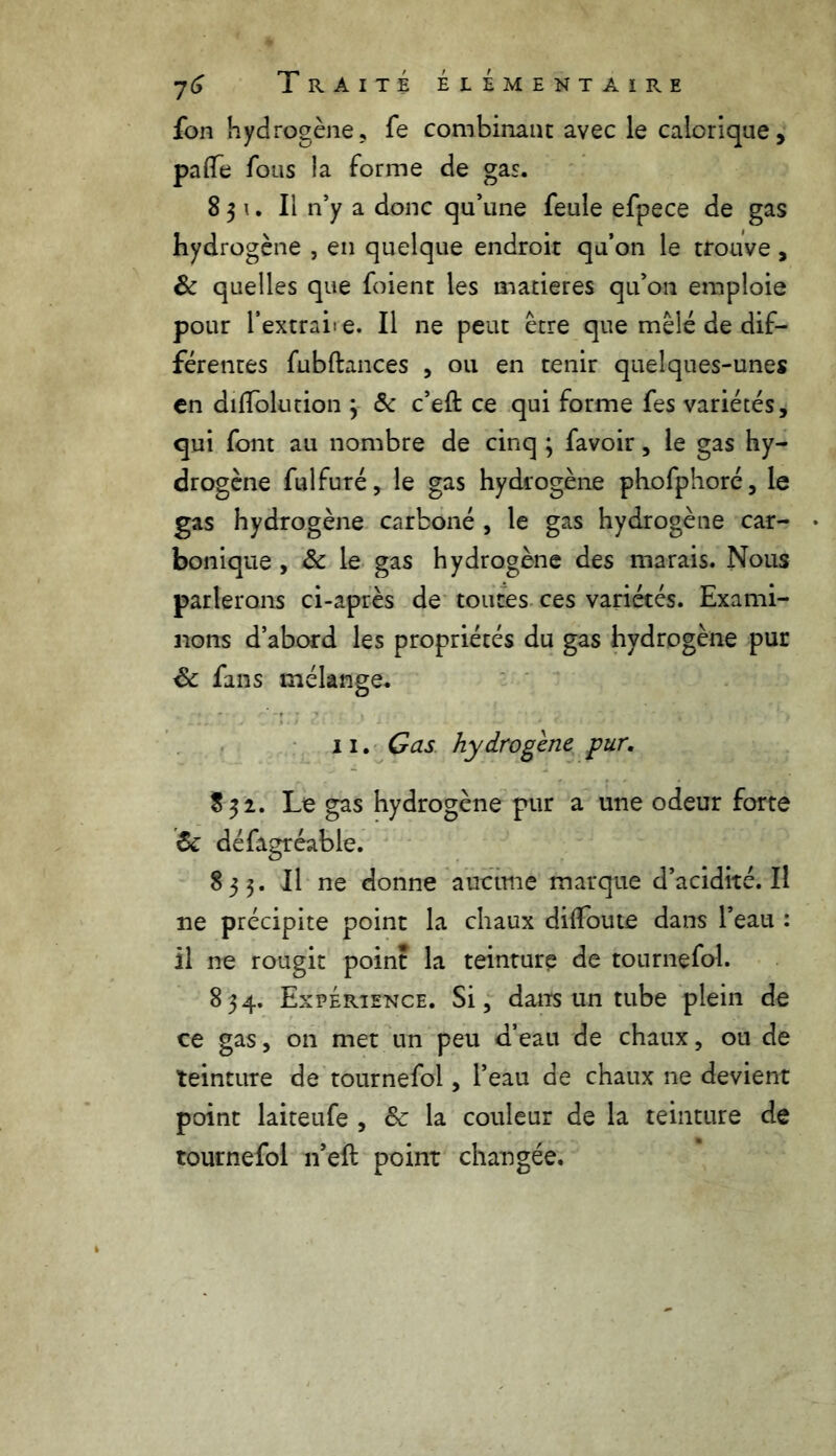 fon hydrogène, fe combinant avec le calorique, palfe fous la forme de gas. 8 3 u II n’y a donc qu’une feule efpece de gas hydrogène , en quelque endroit qu’on le trouve, & quelles que foient les matières qu’on emploie pour l’extraiie. Il ne peut être que mêlé de dif- férentes fubftances , ou en tenir quelques-unes en dilTolution 3 6c c’eft ce qui forme fes variétés, qui font au nombre de cinq ; favoir, le gas hy- drogène fulfuré, le gas hydrogène phofphoré, le gas hydrogène carboné , le gas hydrogène car- • bonique, & le gas hydrogène des marais. Nous parlerons ci-après de toutes ces variétés. Exami- nons d’abord les propriétés du gas hydrogène pur 8c fans mélange. 11. Gas hydrogène pur. 832. Le gas hydrogène pur a une odeur forte 6c défagréable. 833. Il ne donne aucune marque d’acidité. Il ne précipite point la chaux dilfoute dans l’eau : il ne rougit point la teinture de tournefol. 834. Expérience. Si, dans un tube plein de ce gas, on met un peu d’eau de chaux, ou de teinture de tournefol, l’eau de chaux ne devient point laiteufe , 8c la couleur de la teinture de tournefol n’eft point changée.