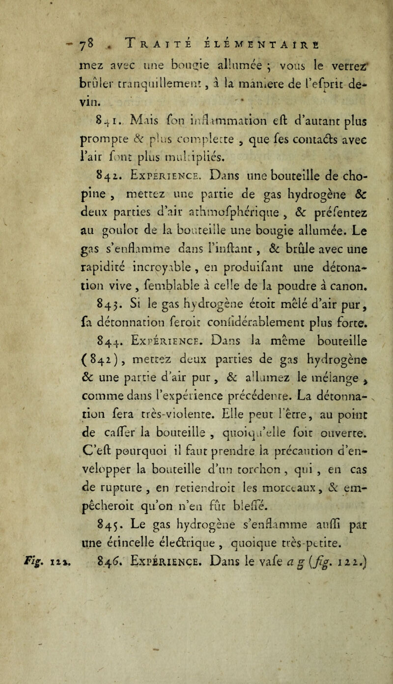 iriez avec une bougie allumée ; vous le verrez' brûler tranquillement , a la maniéré de refont de- vin. S^i. Mais fon inflammation eft d’autant plus prompte & plus complette , que fes contaéts avec l’air font plus multipliés. 841. Expérience. Dans une bouteille de cho- pine 5 mettez une partie de gas hydrogène & deux parties d’air athmofphérique , & préfentez au goulot de la bouteille une bougie allumée. Le gas s’enflamme dans Finftant, & brille avec une rapidité incroyable , en produifant une détona- tion vive , femblable à celle de la poudre à canon. 845. Si le gas hydrogène étoit mêlé d’air pur, fa détonnation feroic confldérablement plus forte. 844. Expérience. Dans la même bouteille (842), mettez deux parties de gas hydrogène 8c une partie d’air pur, & allumez le mélange , comme dans l’expérience précédente. La détonna- tion fera très-violente. Elle peut l’être, au point de caflfer la bouteille , quoiqu’elle foit ouverte. C’efl: pourquoi il faut prendre la précaution d’en- velopper la bouteille d’un torchon , qui , en cas de rupture , en retiendront les morceaux, & em- pêcherait qu’on n’en fût bleflTé. 845. Le gas hydrogène s’enflamme aufli par une étincelle électrique , quoique très-petite.