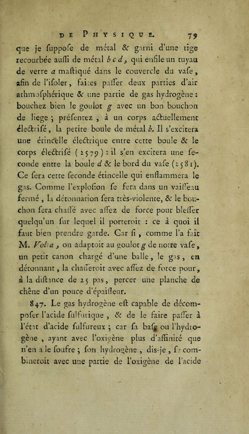 que je fuppofe de métal 8c garni d’une tige recourbée auffi de métal b c d> qui enfile un tuyau de verre a maftiqué dans le couvercle du vafe, afin de l’ifoler, faites palier deux parties d’air athmofphérique 8c une partie de gas hydrogène : bouchez bien le goulot g avec un bon bouchon de liege •, préfentez , à un corps actuellement cleétrifé, la petite boule de métal b. Ii s’excitera une étincelle éleétrique entre cette boule 8c le corps éleChifé ( 2579) : il s’en excitera une fé- condé entre la boule d 8c le bord du vafe (1581). Ce fera cette fécondé étincelle qui enflammera le gas. Comme l’exploflon fe fera dans un vaifleau fermé , la détonnation fera très-violente, &\le bou- chon fera chaflé avec aflez de force pour blefler quelqu’un fur lequel il porteroit : ce à quoi ii faut bien prendre garde. Car fi , comme l’a frit M. Voba j on adaptoit au goulot g- de notre vafe, un petit canon chargé d’une balle, le g:js , en détonnant, la chaueroit avec aflez de force pour, a la diftmce de 2 5 pas, percer une planche de chêne d’un pouce d’épaifleur. 847. Le gas hydrogène efl: capable de décom- pofer l’acide fuîfurique , 8c de le faire pafler à l’état d’acide fulfureux j car fa baf^ ou l’hydro- gène , ayant avec l’oxigène plus d’affinité que n’en a le foufre ; fon hydrogène , dis-je , fi com- buieroit avec une partie de l’oxigène de l’acide