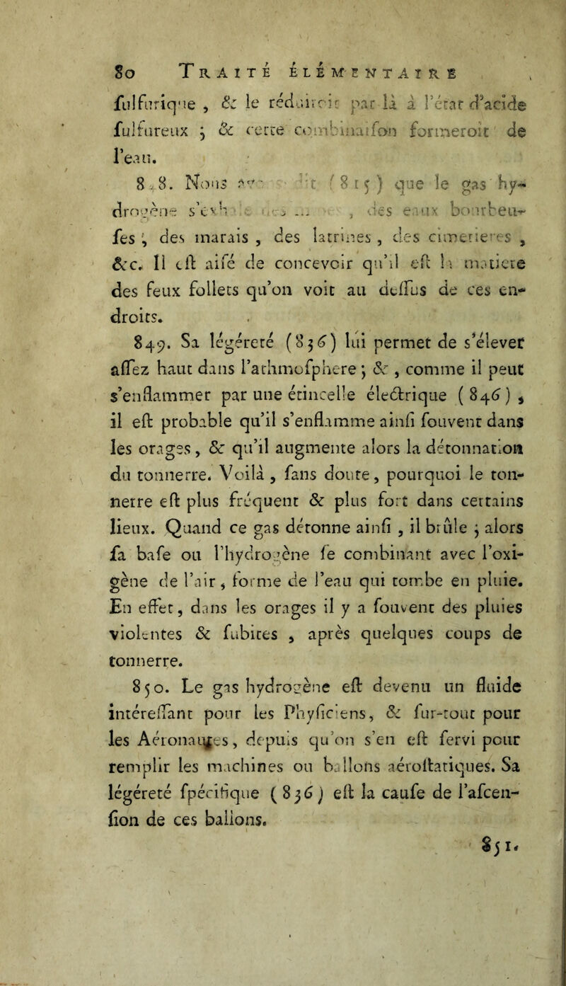 fulfurique , & Je rédukcu par la a î’étar d’acide fulhireux j & cette qû4 : i.ufon formeroit de l’eau. 8 8. Nous *?•. • t '815) que le gas hy- drogène s’evb c ..ri ... , -.les eaux bourbeux fes , des marais , des latrines , des cimerieres , &c. li cil aifé de concevoir qu’il efl la motiere des feux follets qu’on voit au defflis de ces en- droits. 849. Sa légèreté (8$6) lui permet de s’élever aflez haut dans l’athmofphere \ 8c, comme il peut s’enflammer par une étincelle éleélrique (846)* il efl: probable qu’il s’enflamme ainfi fouvent dans les orages, 8c qu’il augmente alors la détonnatlon du tonnerre. Voilà , fans doute, pourquoi le ton- nerre efl: plus fréquent & plus fort dans certains lieux. Quand ce gas détonne ainfi , il brûle } alors fa bafe ou l’hydrogène le combinant avec l’oxi- gène de l’air, forme de l’eau qui tombe en pluie. En effet, dans les orages il y a fouvent des pluies violentes & habites , après quelques coups de tonnerre. 850. Le gas hydrogène efl: devenu un fluide intéreflant pour les Phyffc’ens, 8c fur-tout pour les Aéronatÿes, depuis qu’on s’en efl: fervi pour remplir les machines ou ballons aéroitatiques. Sa légéreté fpécitique ( 836 J efl la caufe de l’afcen- fion de ces ballons. 85 ié