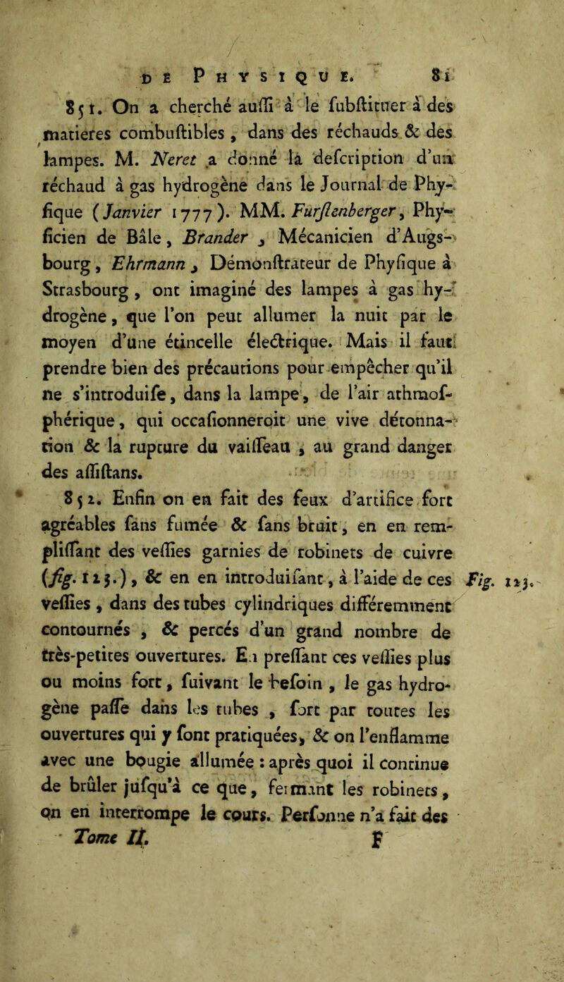 »■ , v. :;ï ,r .. V • •, • dê Physique. Si S 51. On a cherché aufli à le fubftituer à des matières combuftibles , dans des réchauds & des lampes. M. Neret a donné la defcription d’un réchaud à gas hydrogène dans le Journal de Phy- fïque ( Janvier 1777). MM. Furjlenberger, Phy- fîcien de Bâle, Brander j Mécanicien d’Augs- bourg , Ehrmann j Démonftrateur de Phyfique à Strasbourg , ont imaginé des lampes à gas hy- drogène , que l’on peut allumer la nuit par le moyen d’une étincelle éle&rique. Mais il faut prendre bien des précautions pour empêcher qu’il 11e s’introduire, dans la lampe, de l’air athmof- phérique, qui occafionneroit une vive détonna- • tion & la rupture du vaifleau , au grand danger des afliftans. 852. Enfin on en fait des feux d’artifice fort agréables fans fumée 8c fans bruit, en en rem- pliflant des vedies garnies de robinets de cuivre {fig. 12.5. ) > & en en introduifant, à l’aide de ces Fig. 1*3, veflies , dans des tubes cylindriques différemment contournés , 8c percés d’un grand nombre de très-petites ouvertures. E1 predant ces vedies plus ou moins fort, fuivant le hefoin , le gas hydro- gène pafle dans les tubes , fort par toutes les ouvertures qui y font pratiquées, 8c on l’enflamme avec une bougie allumée : après quoi il continue de brûler jufquà ce que, feimant les robinets, pn en interrompe le cours. Perfoniie n’a fait des Tome If, p