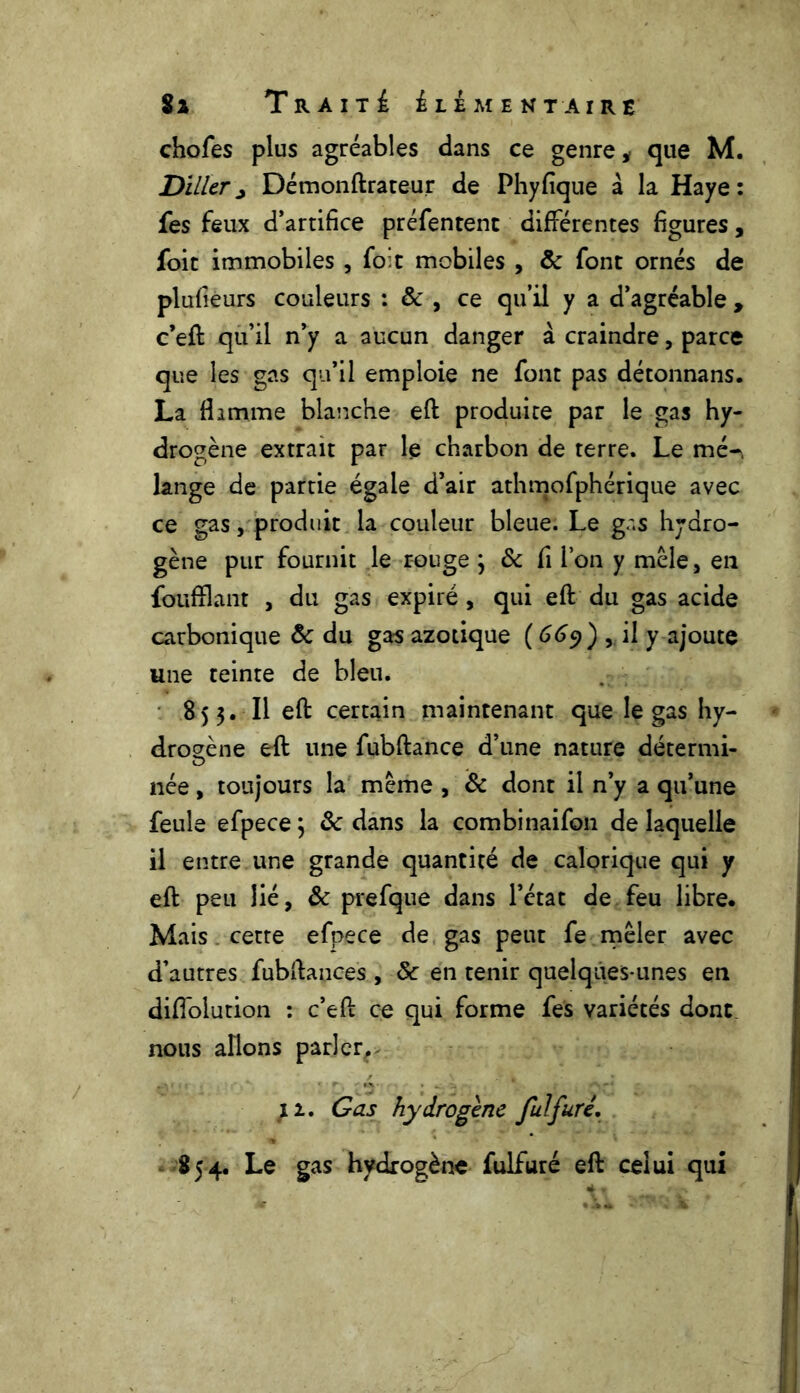 chofes plus agréables dans ce genre * que M. Diller j Démonftrateur de Phyfïque à la Haye : fes feux d’artifice préfentent différentes figures, foie immobiles, foie mobiles , ôc font ornés de plufiéurs couleurs : & , ce qu’il y a d’agréable , c’eft qu’il n’y a aucun danger à. craindre, parce que les gas qu’il emploie ne font pas détonnans. La fl amme blanche eft produite par le gas hy- drogène extrait par le charbon de terre. Le mé- lange de partie égale d’air athmofphérique avec ce gas, produit la couleur bleue. Le gr.s hydro- gène pur fournit le rouge 3 ôc fi l’on y mêle, en foufflant , du gas expiré , qui eft du gas acide carbonique ôc du gas azotique ( 669) , il y ajoute une teinte de bleu. 853. Il eft certain maintenant que le gas hy- drogène eft une fubftance d’une nature détermi- née, toujours la même , ôc dont il n’y a qu’une feule efpece 3 ôc dans la combinaifon de laquelle il entre une grande quantité de calorique qui y eft peu lié, ôc prefque dans l’état de feu libre. Mais cette efpece de gas peut fe mêler avec d’autres fubftances , ôc en tenir quelques-unes en diffolution : c’eft ce qui forme fes variétés donc, nous allons parlerr Gas hydrogène fulfuré, 854. Le gas hydrogène fulfuré eft celui qui