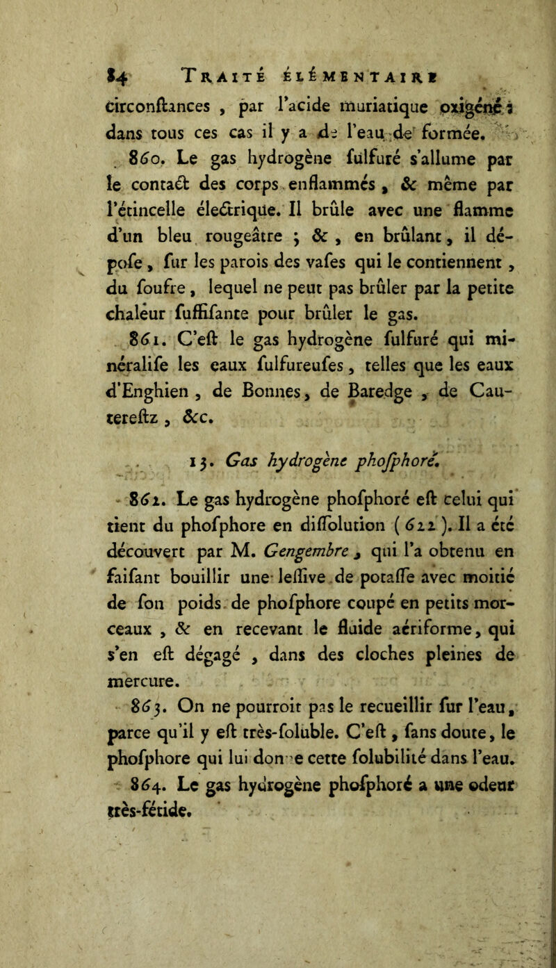 circonfhnces , par l’acide muriatique oxigéné i dans tous ces cas il y a di l’eau de formée. 860. Le gas hydrogène fùlfuré s’allume par le contaét des corps enflammes , & même par Pétincelle électrique. Il brûle avec une flamme d’un bleu rougeâtre y de , en brûlant, il dé- pofe , fur les parois des vafes qui le contiennent , du foufre , lequel ne peut pas brûler par la petite chaleur fuffifante pour brûler le gas. 861. C’eft le gas hydrogène fulfuré qui mi- néralife les eaux fulfureufes, telles que les eaux d’Enghien , de Bonnes , de Baredge , de Cau- tereftz , Ôcc. 13. Gas hydrogène phofphoré. 861. Le gas hydrogène phofphoré eft celui qui tient du phofphoré en diiïolution ( 611 ). Il a etc découvert par M. Gengemhre j qui l’a obtenu en faifant bouillir une leflîve de potafle avec moitié de fon poids de phofphoré coupé en petits mor- ceaux , & en recevant le fluide acriforme, qui s’en eft dégagé , dans des cloches pleines de mercure. 863. On ne pourroit pas le recueillir fur l’eau, parce qu’il y eft très-foluble. C’eft , fans doute, le phofphoré qui lui don-e cette folubilité dans l’eau. 864. Le gas hydrogène phofphoré a une odeur très-fétide.
