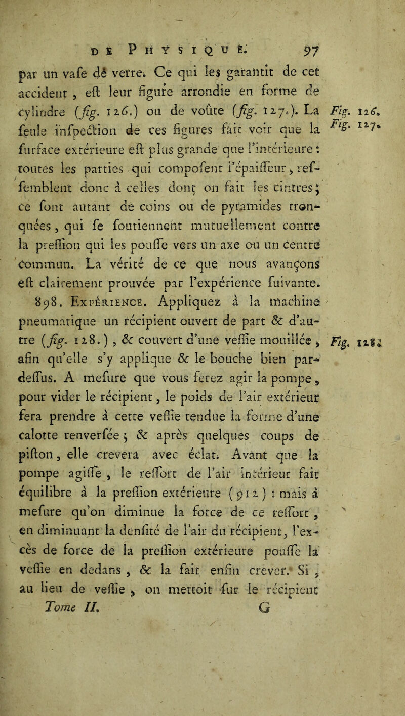 par un vafe dé verre» Ce qui les garantit de cet accident , efi: leur figure arrondie en forme de Cylindre {fig. 126.) ou de voûte (fig. 127*). La Fig. 126* feule i’nfpe&ion de ces figures fait voir que la Fl%' furface extérieure efi: plus grande que ^intérieure i toutes les parties qui compofent i’épaifieur, ref- femblent donc à celles donc on fait les cintres J. ce font autant de coins ou de pyramides tron- quées, qui fe foutienneht mutuellement contre la preffion qui les pou fie vers un axe ou un centre commun. La vérité de ce que nous avançons efi: clairement prouvée par l’expérience Privante* 898. Expérience. Appliquez à la machine pneumatique un récipient ouvert de part & d’au- tre [fig. 128. ) , ôc couvert d’une vefiie mouillée y Figt ngj afin qu’elle s’y applique & le bouche bien par- defius. A mefure que vous ferez agir la pompe, pour vider le récipient, le poids de l’air extérieur fera prendre à cette vefiie tendue la forme d’une Calotte renverfée > & après quelques coups de pifton, elle crevera avec éclat» Avant que la pompe agi fie > le refiort de l’air intérieur fait équilibre à la prefiion extérieure (912) t mais à mefure qu’on diminue la force de ce refiort y en diminuant la denfité de l’air du récipient, l’ex- cès de force de la prefiion extérieure pouffe la vefiie en dedans , & la fait enfin crever.4 Si 3 au lieu de vefiie * 011 mettoit fur le récipient Tome IL G