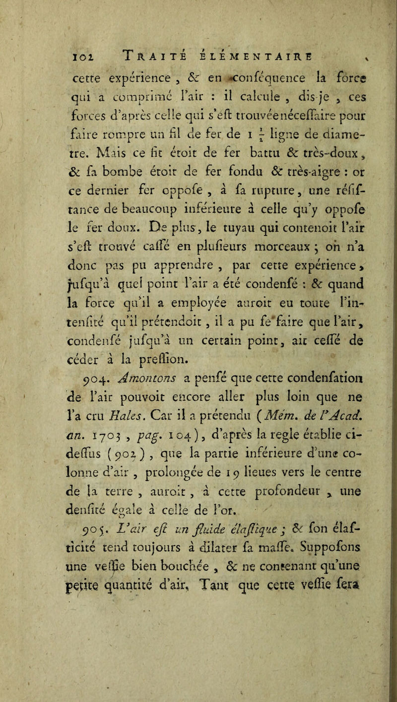 cette expérience , Sc en •confcqtience la force qui a comprimé l’air : il calcule , dis je , ces forces d’après celle qui s’eft trouvéenéceffaire pour frire rompre un fil de fer de i J ligne de diamè- tre. Mais ce lit étoit de fer battu & très-doux, & fa bombe étoir de fer fondu & très-aigre : or ce dernier fer oppofe , à fa rupture, une réfif- tance de beaucoup inférieure à celle qu’y oppofe le fer doux. De plus, le tuyau qui contenoit l’air s’efl trouvé caifé en plufeurs morceaux 3 oh n’a donc pas pu apprendre , par cette expérience > jtifqu’à quel point l’air a été condenfé : &: quand la force qu’il a employée auroit eu toute l’in- tenfité qu’il prétendoit, il a pu fe'faire que l’air, condenfé jufqu’à un certain point, ait celfé de céder à la preffion. 904. ÂmontGns a penfé que cette condenfation de l’air pouvoit encore aller plus loin que ne l’a cru Haies. Car il a prétendu ( Mem. de F Acad, en. 1703 , pag. 104), d’après la réglé établie ci- deffiis (902,) , que la partie inférieure d’une co- lonne d’air , prolongée de 19 lieues vers le centre de la terre -, auroit , à cette profondeur , une denfité éçale a celle de l’or. 905. L’air ejt un fluide élaflïque ; Si fon élas- ticité tend toujours à dilater fa maffe. Suppofons une veffie bien bouchée , $c ne contenant qu’une petite quantité d’air. Tant que cette veffie fera