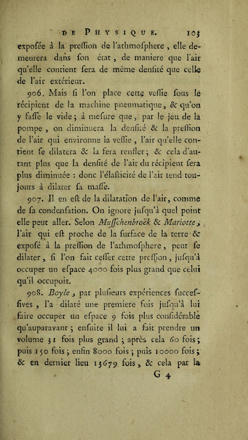 expofée a la preflion de i’athmofphere , elle de- meurera dans fon état , de maniéré que Fair qu’elle contient fera de même denfité que celle de l’air extérieur. 5)06. Mais fi l’on place cette veflie fous le récipient de la machine pneumatique, 8c qu’on y fafTe le vide; à mefure que > par le jeu de la pompe , on diminuera la den'fiié & la preflion de l’air qui environne la veflie , l’air qu’elle con- tient fe dilatera 8c la fera renfler; 8c cela d’au- tant plus que la denflté de l’air du récipient fera plus diminuée : donc l’élaflicité de l’air tend tou- jours à dilater fa mafle. 907. Il en efl: de la dilatation de l’air, comme de fa conde-nfation. On ignore jufqu’à quel point elle peut aller. Selon Mujjckenbroëk 8c Mariette^ l’air qui eft proche de la furface de la terre 8c expofé à la preflion de l’athmofphere, peut fe dilater , fi l’on fait cçffer cette preflion, jufqu’a occuper un efpace 4000 fois plus grand que celui qu’il occupoit. 908. Boyle par plufieurs expériences fuccef- fives , l’a dilaté une première fois jufqu’a lui faire occuper un efpace 9 fois plus confidcrable qif auparavant ; enfui te il lui a fait prendre un volume 31 fois plus grand y après cela 60 fois ; puis 150 fois ; enfin 8000 fois ; puis 10000 fois ; 8c en dernier lieu 15679 fois8c cela par 1& G 4