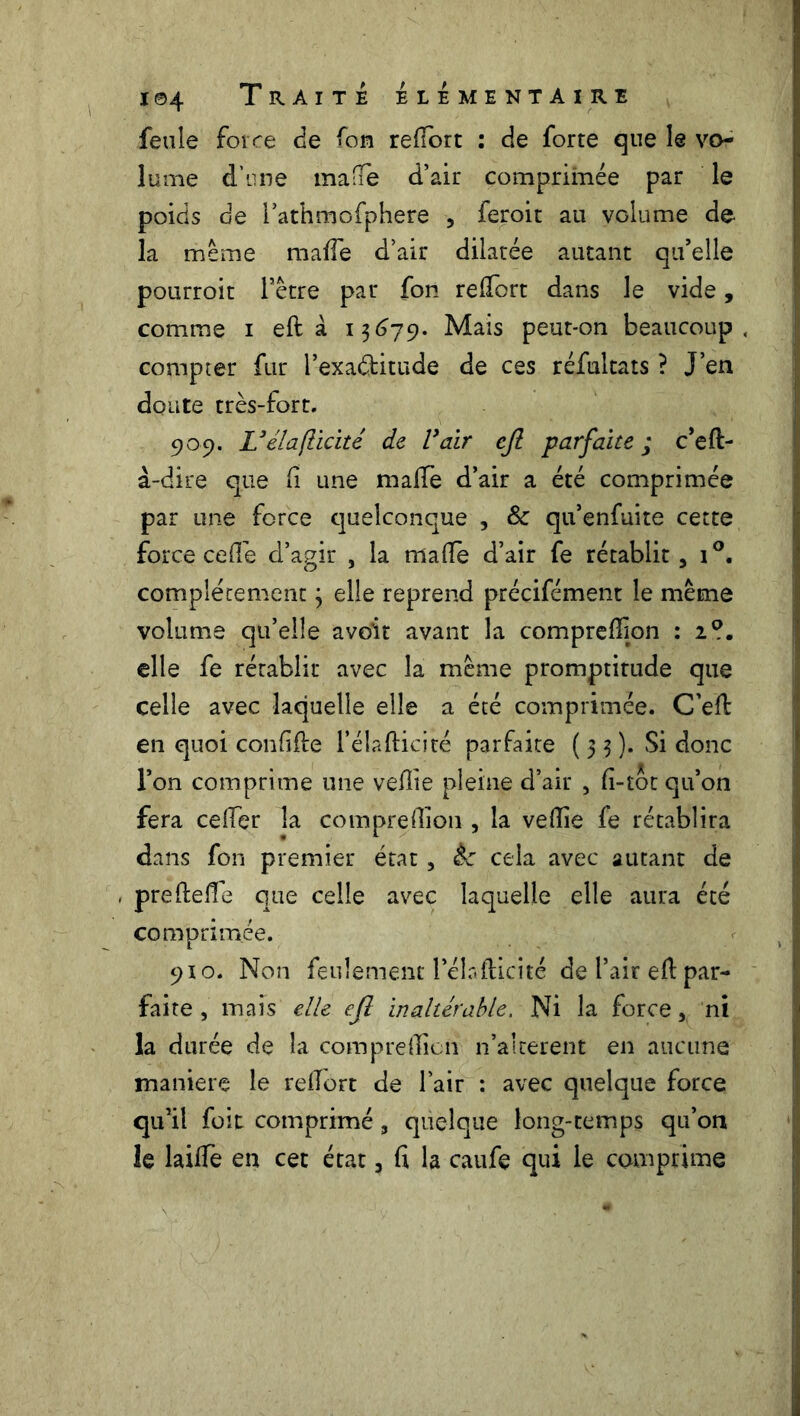 feule force de fou refiort : de forte que le vo- lume d’une malle d’air comprimée par le poids de rathmofphere , feroit au volume de la même maffe d’air dilatée autant qu’elle pourroit l’être par fon refiort dans le vide, comme i eft à 13679. Mais peut-on beaucoup, compter fur l’exaétitude de ces réfultats ? J’en doute très-fort. 909. L’élaflicité de Vair efi parfaite; c’eft- à-dire que fi une malle d’air a été comprimée par une force quelconque , & qu’enfuite cette force celle d’agir , la malle d’air fe rétablit, i°. complètement ; elle reprend précifément le même volume qu’elle avoir avant la comprefïion : 2?. elle fe rétablit avec la même promptitude que celle avec laquelle elle a été comprimée. C’elt en quoi confifle l’élaftidté parfaite (33). Si donc l’on comprime une vefîie pleine d’air , fî-toc qu’on fera celfer la comprelïion, la velîie fe rétablira dans fon premier état, èc cela avec autant de , prefteffe que celle avec laquelle elle aura été comprimée. 910. Non feulement l’élaflicité de l’air ed par- faite , mais elle eft inaltérable. Ni la force,, ni la durée de la comprelïion n’alterent en aucune maniéré le refiort de l’air : avec quelque force qu’il foit comprimé , quelque long-temps qu’on le lailfe en cet état, fi la caufe qui le comprime