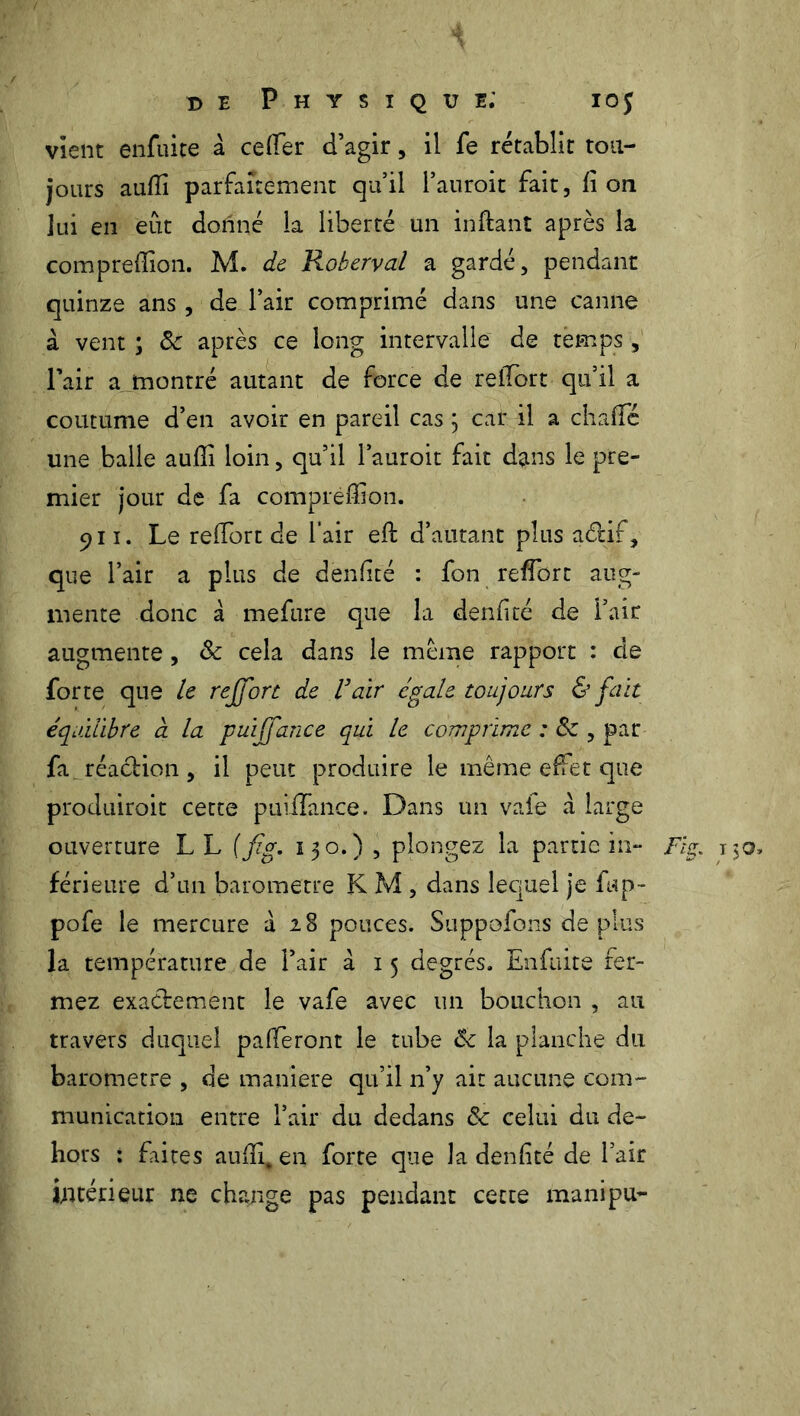 vient enfuite à cefler d’agir, il fe rétablit tou- jours aufii parfaitement qu’il Pauroit fait, fi on lui en eut donné la liberté un inftant après la comprefiion. M. de Roberval a gardé, pendant quinze ans , de Pair comprimé dans une canne à vent ; 8c après ce long intervalle de temps, l’air a montré autant de force de refiort-qu’il a coutume d’en avoir en pareil cas ; car il a chafTé une balle aufii loin, qu’il l’auroit fait dans le pre- mier jour de fa comprefiion. 911. Le refiort de l’air efi; d’autant plus aélif, que Pair a plus de denfité : fon refiort aug- mente donc à mefure que la denfité de Pair augmente, 8c cela dans le meme rapport : de forte que le reffort de ï air égale toujours & fait équilibre à la puiffance qui le comprime : 8c , par fa. réaction, il peut produire le même effet que produiroit cette puiffance. Dans un vaie à large ouverture LL (fig. 130.) , plongez la partie in- Fig. T50, férieure d’un baromètre K M , dans lequel je fup- pofe le mercure à 28 pouces. Suppofons de plus la température de Pair à 15 degrés. Enfuite fer- mez exactement le vafe avec un bouchon , au travers duquel pafferont le tube 8c la planche du baromètre , de maniéré qu’il n’y ait aucune com- munication entre Pair du dedans & celui du de- hors : faites aufii. en forte que la denfité de Pair intérieur ne change pas pendant cette ma ni pu-
