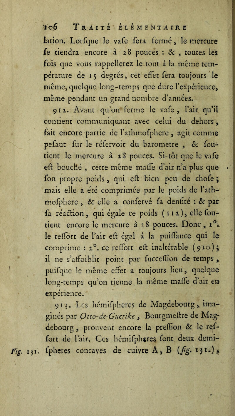 lation. Lorfque le vafe fera fermé, le mercure fe tiendra encore à 28 pouces : & , toutes les fois que vous rappellerez le tout à la même tem- pérature de 15 degrés , cet effet fera toujours le même, quelque long-temps que dure l’expérience, même pendant un grand nombre d’années. 912. Avant qu’on ferme le vafe, l’air qu’il contient communiquant avec celui du dehors , fait encore partie de l’athmofphere , agit comme pefaut fur le réfervoir du baromètre , 8c fou- tient le mercure à 28 pouces. Si-tôt que le vafe eft bouché , cette même maffe d’air n’a plus que - fon propre poids, qui eft bien peu de chofe y mais elle a été comprimée par le poids de l’ath- mofphere , 8c elle a eonfervé fa denfîté : 8c par fa réaction , qui égale ce poids (112), elle fou- tient encore le mercure à 28 pouces. Donc, i°. le redore de l’air eft égal à la puiftance qui le comprime : 20. ce reffort eft inaltérable (910)} il ne s’affoiblit point par fuccefïion de temps , puifque le même effet a toujours lieu, quelque long-temps qu’on tienne la même, maffe d’air en expérience. 913. Les hémifpheres de Magdebourg,, ima- ginés par Otto-de-Giicrikt i Bourgmeftre de Mag- debourg , prouvent encore la prefïion 8c le ref- fort de l’air. Ces hémifphtres font deux demi- Fig. 131. fpheres concaves de cuivre A, B (fig. 13 *0»
