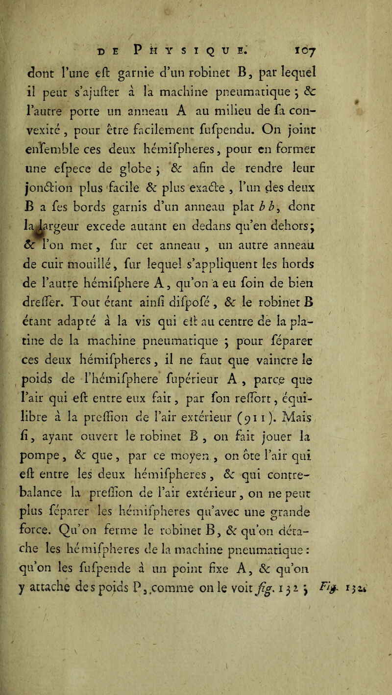 dont l’une eft garnie d’un robinet B, par lequel il peut s’ajufier a la machine pneumatique ; 8c l’autre porte un anneau A au milieu de fa con- vexité , pour être facilement fufpendu. O11 joint enTemhle ces deux hémifpheres, pour en former une efpece de globe ; 8c afin de rendre leur jon&ion plus facile 8c plus‘exacte 3 l’un des deux B a fes bords garnis d’un anneau plat bb^ dont la^argeur excede autant en dedans qu’en dehors; 8c l’on met, fur cet anneau , un autre anneau de cuir mouillé * fur lequel s’appliquent les hords de l’autre hémifphere A, qu’on a eu foin de bien dreffer. Tout étant ainfi difpofé> 8c le robinet B étant adapté à, la vis qui eil au centre de la pla- tine de la machine pneumatique ; pour féparer ces deux hémifpheres, il ne faut que vaincre le poids de l’hémifphere fupérieur A , parc.e que l’air qui eft entre eux fait, par fon reflbrt, équi- libre a la preffion de l’air extérieur (911 ). Mais fi, ayant ouvert le robinet B , on fait jouer la pompe 3 8c que, par ce moyen , on ôte l’air qui eft entre les deux hémifpheres 5 8c qui contre- balance la preffion de l’air extérieur ? on ne peut plus féparer les hémifpheres qu’avec une grande force. Qu’on ferme le robinet B, 8c qu’on déta- che les hémifpheres de la machine pneumatique: qu’on les fufpende à un point fixe A, & qu’on y attache des pojds P3 comme on le voit jig. 132 ; 1 ïïfr 1
