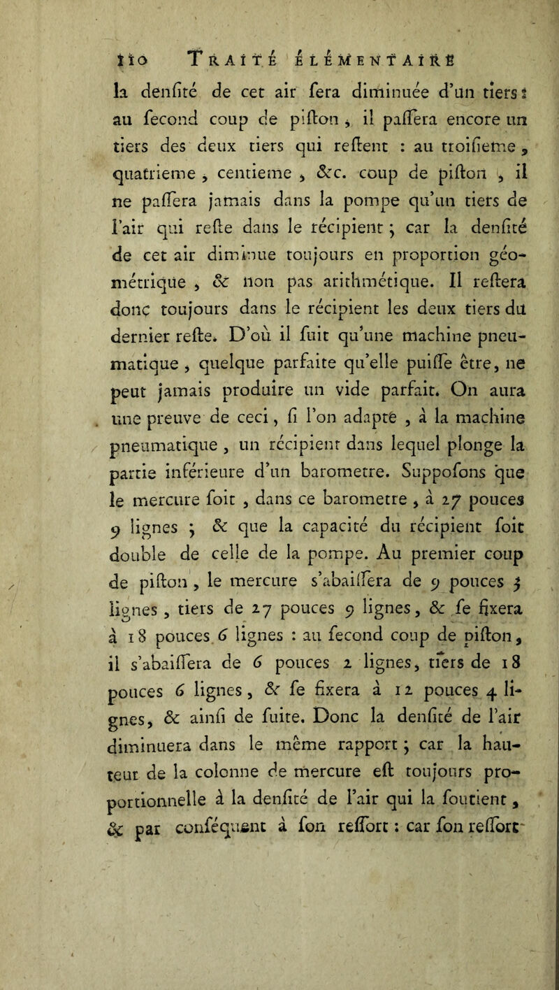 îio Traité liEMENTAiîtË la denfité de cet air fera diminuée d’un tiers t au fécond coup de pi don * il palïera encore un tiers des deux tiers qui relient : au troifieme , quatrième , centième , &c. coup de pillon , il ne paflera jamais dans la pompe qu’un tiers de l’air qui relie dans le récipient ; car la denfité de cet air diminue toujours en proportion géo- métrique , 8c non pas arithmétique. Il reliera donç toujours dans le récipient les deux tiers du dernier relie* D’où il fuit qu’une machine pneu- matique , quelque parfaite qu’elle puiffe être, ne peut jamais produire un vide parfait* On aura une preuve de ceci, fi l’on adapte , à la machine pneumatique , un récipient dans lequel plonge la partie inférieure d’un baromètre. Suppofons 'que le mercure foit , dans ce baromètre , à 27 pouces 9 lignes ; 8c que la capacité du récipient foie double de celle de la pompe. Au premier coup de pillon , le mercure s’abailiera de 9 pouces ^ lignes, tiers de 27 pouces 9 lignes, 8c fe fixera à 18 pouces.6 lignes : au fécond coup de pillon, il s’abailîera de 6 pouces 2 lignes, tfers de 18 pouces 6 lignes, 8c fe fixera à 12 pouces 4 li- gnes, 8c ainfi de fuite. Donc la denfité de l’air diminuera dans le même rapport ; car la hau- teur de la colonne de mercure eft toujours pro- portionnelle à la denfité de l’air qui la foutient, & par conféqusnt à fon relfort ; car fon relforc