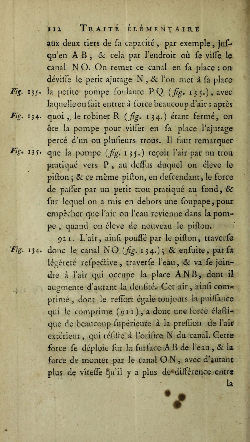 aux deux tiers de fa capacité, par exemple, jüf- qu’en AB, 8c cela par l’endroit où fe vide le canal N O. On remet ce canal en fa place : on dévide le petit ajutage N,& l’on met à fa place Fig. la petite pompe foulante PQ (Jzg. 13 5.), avec laquelle on fait entrer à force beaucoup d’air : après Fig. 134. quoi v le robinet R (Jzg* 134-) étant fermé, on ôte la pompe pour .vider en fa place l’ajutage percé d’un ou plufieurs trous. Il faut remarquer ^T* que la pompe (Jzg* 135») reçoit l’air par un trou pratiqué vers P , au dedus duquel on éleve le pi don y 8c ce meme pidon, en defcendant, le force de paffer par un petit trou pratiqué au fond, 8c fur lequel on a mis en dehors une foupape, pour empêcher que l’air ou l’eau revienne dans la pom- pe , quand on éleve de nouveau le piilon. 921. L’air, aind pouffé par le pidon, traverfe Fig. 134. donc le canal NO (Jzg. 134.) 3 8c enfuite, par fa légéreté refpeétive, traverfe l’eau, 8c va fe join- dre à l’air qui occupe la place A NB, dont il augmente d’autant la denfité. Cet air, ainfi com- primé, dont le reffort égale toujours la puidance qui le comprime (911 ), a donc une force éladi- que de beaucoup fupérieure a la predion de l’air extérieur, qui rédde à l’orifice N du canal. Cette force fe déploie fur la furface A B de l’eau, 8c la force de monter par le canal O N, avec d’autant plus de vîteffe Çu’il y a plus de* différence entre la v