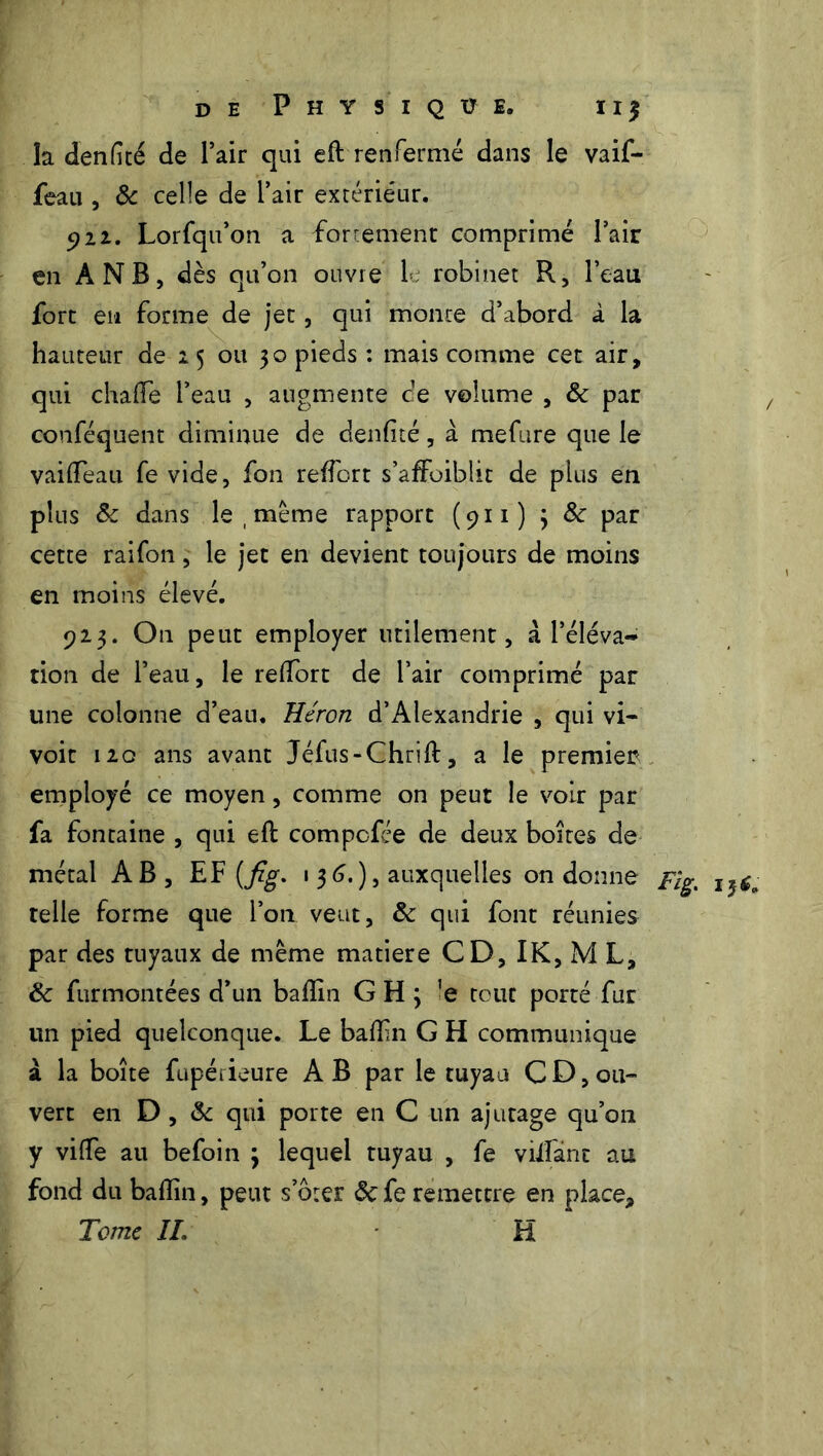 la denfité de l’air qui eft renfermé dans le vaif- feau , & celle de l’air extérieur. 5)22. Lorfqu’on a -fortement comprimé Pair en A NB, dès qu’on ouvre le robinet R, l’eau fort en forme de jet, qui monte d’abord à la hauteur de 25 ou 30 pieds : mais comme cet air, qui chaffe l’eau , augmente ce volume , 8c par conféquent diminue de denfité, à mefure que le vaiflfeau fe vide, fon refiort s’affoiblit de plus en plus 5c dans le , meme rapport (911) 3 8c par cette raifon, le jet en devient toujours de moins en moins élevé. 923. On peut employer utilement, à l’éléva- tion de l’eau, le redfort de l’air comprimé par une colonne d’eau. Héron d’Alexandrie , qui vi- voit 120 ans avant Jéfus-Chrift, a le premier employé ce moyen, comme on peut le voir par fa fontaine , qui eft compofée de deux boites de métal AB , EF (fi'g. 136.), auxquelles on donne pig, i$6a telle forme que l’on veut, 8c qui font réunies par des tuyaux de même matière CD, IK, M L, 8c furmontées d’un baflîn GHj 'e tout porté fur un pied quelconque. Le badin G H communique à la boîte fupéiieure A B par le tuyau C D, ou» vert en D , 8c qui porte en C un ajutage qu’on y viffe au befoin 3 lequel tuyau , fe vidant au fond du badin, peut s’orer 8cfe remettre en place. Tome IL H