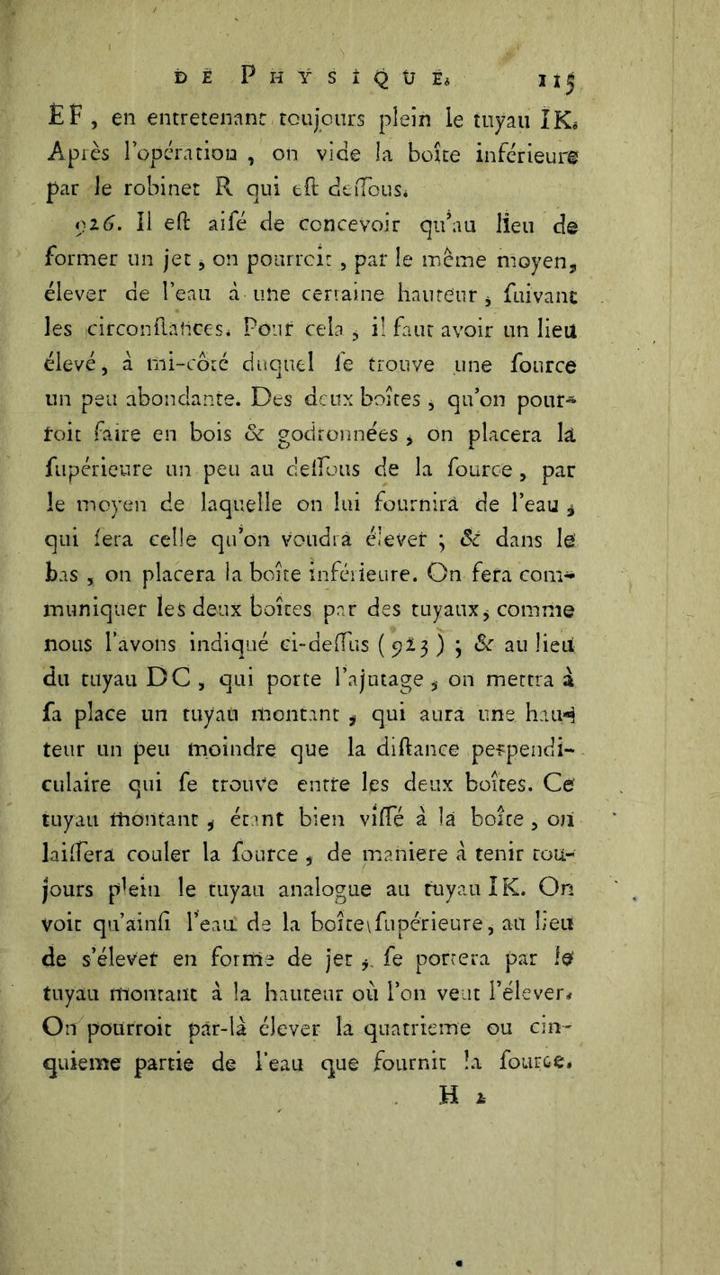 EF , en entretenant toujours plein le tuyau IK« Après l’opératiou , on vide la boîte inférieur# par le robinet R qui tft defFous* 016. Il eft aifé de concevoir qu’au lieu de former un jet, on pourrait , par le même moyen, élever de l’eau à une certaine hauteur , fui va ne les icirconftatices* Pour cela , il faut avoir un lieu élevé, à mi-côté duquel le trouve une fonree un peu abondante. Des deux boîtes j qu’on pour- foit faire en bois & godronnées , on placera k fupérieure un peu au delfous de la fource , par le moyen de laquelle on lui fournira de l’eau * qui fera celle qu’on voudra élever ; Sc dans le bas , on placera la boîte inférieure. On fera corn* inuniqiier les deux boîtes par des tuyaux, comme nous l’avons indiqué ei-deffus (923) 3 & au lie ut; du tuyau DG , qui porte l’ajutage on mettra à fa place un tuyati montant ÿ qui aura une haiH teur un peu moindre que la diftance pe-rpendi- culaire qui fe trouve entre les deux boites. Ce tuyau montant , étant bien vi(Té a la boîte , oîi laiffera couler la fource , de maniéré à tenir tou- jours plein le tuyau analogue au tuyau I K. On Voit qu’ainfi l’eau de la boîte\fupérieure, au Leu de s’élever en forme de jet fe portera par i# tuyau montant à k hauteur où l’on veut l’élever,? On poürroit pâr-là élever k quatrième ou cin- quième partie de l’eau que fournit îa fource» H 1