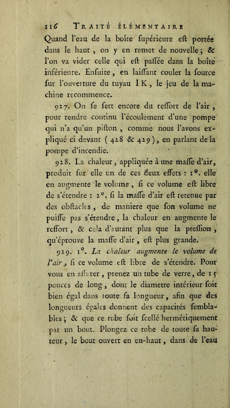 Quand l’eau de la boîte fupérieure eft portée dans le haut , on y en remet de nouvelle ; 8c l’on va vider celle qui eft paffée dans la boîte inférieure. Enfuite , en laiffant couler la fource fur l’ouverture du tuyau I K , le jeu de la ma- chine recommence. 927. On fe fert encore du reftort de l’air , pour rendre continu l’écoulement d’une pompe qui n’a qu’un pifton , comme nous l’avons ex- pliqué ci devant (42.8 & 429 ), en parlant de la pompe d’incendie. 928. La chaleur , appliquée à une maffe d’air, produit fur elle un de ces deux effets : i9. elle en augmente le volume , fi ce volume eft libre de s’étendre : 29. fi la maffe d’air eft retenue par des obftacles , de maniéré que fon volume ne puiffe pas s’étendre, la chaleur en augmente le reffort, & cela d’autant plus que la prefïion , qu’éprouve la maffe d’air , eft plus grande. 929. i°. La chaleur augmente le volume de l*air j fi ce volume eft libre de s’étendre. Pour vous en affirer , prenez un tube de verre, de 1 5 pouces de long, dont le diamètre intérieur foit bien égal dans toute fa longueur, afin que des longueurs égales donnent des capacités fembla- bles ; 8c que ce tube foit fcellé hermétiquement par un bout. Plongez ce tube de toute fa hau- teur , le bout ouvert en en-haut, dans de l’eau