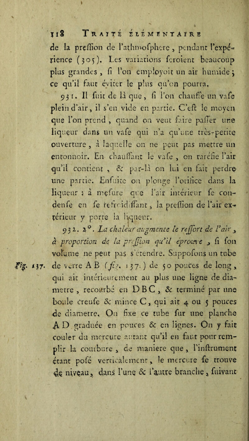 de la prefiion cle rathmofphere , pendant Texpé-* tience (505)» Les variations feroient beaucoup plus grandes, fi Ton emplpyoit un air humide* ce qu’il faut éviter le plus ou on pourra, 931. Il fuit de là que, fi l’on chauffé un vafe plein d’air, il s’en vide en partie. C’eft le moyen que l’on prend , quand on veut faire palier une liqueur dans un vafe qui n’a qu’une très-petite ouverture, a laquelle on ne peut pas mettre un entonnoir. En chauffant le vafe , on raréfie l’air qu’il contient , de par-là on lui en fait perdre une partie. Enfuite on plonge l’orifice dans la liqueur : à mçfure que l’air intérieur fe con- denfé en fe refroidi fiant, la prefiion de l’air ex-* té rieur y porte la liqueur. 931. i°. La chaleur augmente le r effort de V'air y cl proportion de la preffon quil éprouv e fi Ion volume ne peut pas s'étendre. Suppofons un tube Fig. 137. de verre A B (fia.. 137; ) de 50 pouces de long, qui ait intérieurement au plus une ligne de dia- mètre , recourbé en D B C , 8c terminé par une boule creufe 8c mince C, qui ait 4 ou 5 pouces de diamètre. On fixe ce tube fur une planche A O graduée en pouces & en lignes. On y fait couler du mercure autant qu’il en faut pour rem- plir la courbure * de maniéré que, Tinflrument étant pofé verticalement, le mercure fe trouve 4e niveau, d.an.S l’une 8c i autre branche * fuivant