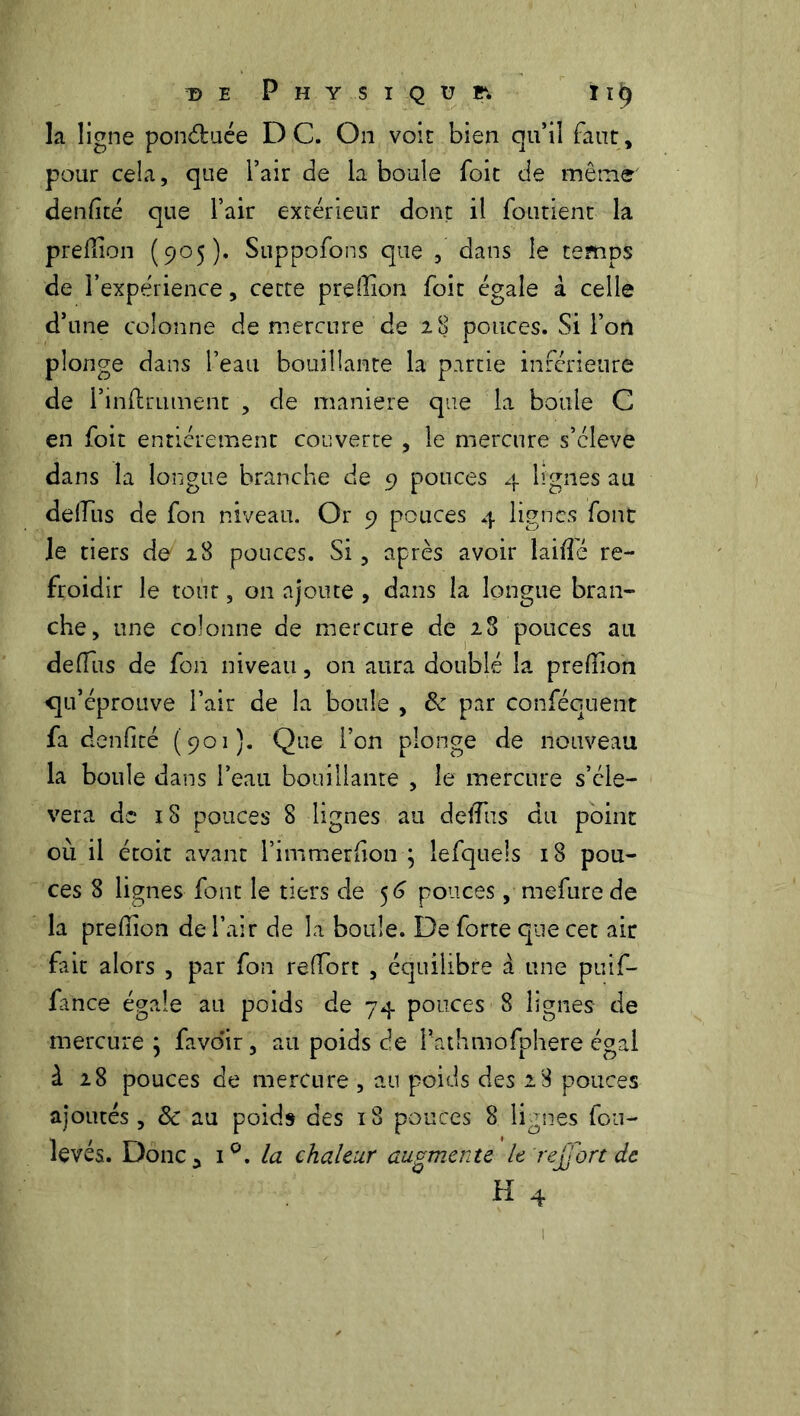 la ligne ponéfcuée D C. On voit bien qu’il faut , pour cela, que l’air de la boule foit de même' denfité que l’air extérieur dont il foutient la predion (905). Suppofons que , dans le temps de l’expérience, cette preffion foit égale à celle d’une colonne de mercure de 28 pouces. Si l’on plonge dans l’eau bouillante la partie inférieure de l’inflrument , de maniéré que la boule C en foit entièrement couverte , le mercure s’cleve dans la longue branche de 9 pouces 4 lignes au deffius de fon niveau. Or 9 pouces 4 lignes font le tiers de 28 pouces. Si, après avoir laide re- froidir le tout, on ajoute , dans la longue bran- che, une colonne de mercure de 28 pouces au délias de fon niveau, on aura doublé la preffion qu’éprouve l’air de la boule , 8c par conféouent fa denfité (901). Que l’on plonge de nouveau la boule dans l’eau bouillanre , le mercure s’élè- vera de iS pouces 8 lignes au dediis du point où il étoit avant l’immerdon ; lefqueis 18 pou- ces 8 lignes font le tiers de 56 pouces, mefure de la preffion de l’air de la boule. De forte que cet ait fait alors , par fon redore , équilibre à une puif- fance égale an poids de 74 pouces 8 lignes de mercure ; favo'ir, au poids de l’athmofphere égal à 28 pouces de mercure , au poids des 28 pouces ajoutés, 8c au poids des 18 pouces 8 lignes fou- levés. Donc 3 i°. la chaleur augmente le rejjort de H 4