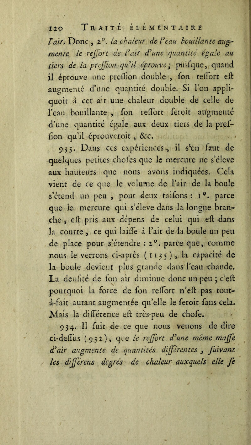 t air, Donc , i°. la chaleur de Veau bouillante aug~ mente le reffort de Vair d'une quantité égale au tiers de la prfflon qu 'il éprouve; puifque, quand il éprouve une preflion double , fon reftort eft augmenté d’une quantité double. Si l’on appîi- quoit -à cet air une chaleur double de celle de l’eau bouillante , fon reftort feroit augmenté d’une quantité égale aux deux tiers de la pref- fion qu’il éprouveroit , ôcc, 933. Dans ces expériences-, il s^en faut de quelques petites chofes que le mercure ne s’élève aux hauteurs que nous avons indiquées. Cela vient de ce que le volume de l’air de la boule s’étend un peu , pour deux raifons : 1 p. parce que le mercure qui s’élève dans la longue bran- che , eft pris aux dépens de celui qui eft dans la courte , ce qui laide à l’air de la boule un peu de place pour s’étendre : i°, parce que, comme nous le verrons ci-après (1135), la capacité de la boule devient plus grande dans l’eau chaude. La denftté de fon air diminue donc un peu 3 c’eft pourquoi la force de fon reftort n’eft pas tout- à-fait autant augmentée qu’elle le feroit fans cela. Mais la différence eft très-peu de chofe. 934. Il fuit de ce que nous venons de dire ci-deftus (932.), que le reffbrt d'une meme maffe d'air augmente de quantités différentes fuivant les dfferens degrés de chaleur auxquels elle fe