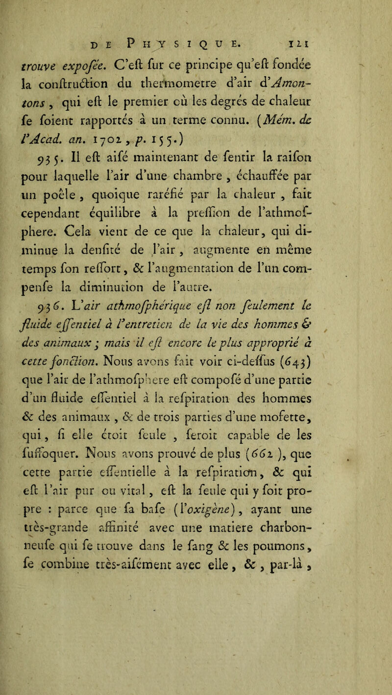trouve expofée. C’eft fur ce principe qu’eft fondée la conftru&ion du thertnometre d’air d'Amon- tons , qui eft le premier cù les degrés de chaleur fe foient rapporrés à un terme connu. (Mém. de VAcad. an. 1702, p. 155.) 935. Il eft aifé maintenant de fentir la raifon pour laquelle l’air d’une chambre , échauffée par un poêle , quoique raréfié par la chaleur , fait cependant équilibre à la preftion de l’athmof- phere. Cela vient de ce que la chaleur, qui di- minue la denfiré de Pair , augmente en même temps fon reftort, & l’augmentation de l’un com- penfe la diminution de l’autre. 936. L'air athmofphérique ejl non feulement le fluide effentiel à l3entretien de la vie des hommes & des animaux ; mois il ejl encore le plus approprié à cette fonction. Nous avons fait voir ci-deflus (643) que Pair de Pathmofphere eft compofé d’une partie d’un fluide eflentiel à la refpiration des hommes 8c des animaux , & de trois parties d’une mofette, qui, fi elle étoit feule , feroit capable de les fuffoquer. Nous avons prouvé de plus {661 ), que cette partie eflentielle à la refpiration, & qui eft l’air pur ou vital, eft la feule qui y foit pro- pre : parce que fa bafe (Yoxigene), ayant une très-grande affinité avec une matière charbon- neufe qui fe trouve dans le fang & les poumons, fe combine très-aifément avec elle, & , par-là ,