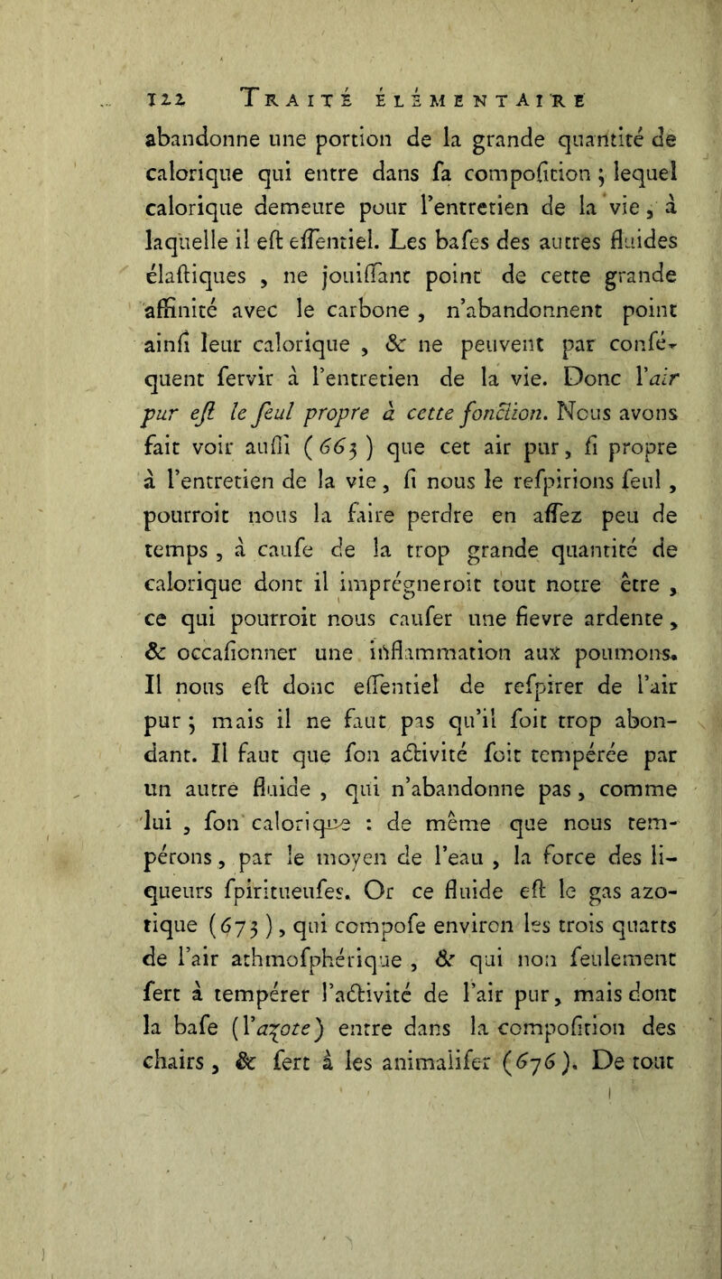 abandonne une portion de la grande quantité de calorique qui entre dans fa compoficion ; lequel calorique demeure pour l'entretien de la vie a à laquelle il efl: eflentiel. Les bafes des autres fluides élaftiques , ne jouifTant point de cette grande affinité avec le carbone , n’abandonnent point ainft leur calorique , de ne peuvent par confé^ quent fervir a l’entretien de la vie. Donc Y air pur efl le feul propre a cette fonction. Nous avons fait voir auffi (663 ) que cet air pur, fi propre à l’entretien de la vie, fi nous le refpirions feul, pourroit nous la faire perdre en allez peu de temps , à caufe de la trop grande quantité de calorique dont il imprègneroit tout notre être , ce qui pourroit nous caufer une fievre ardente > & occafionner une inflammation aux poumons. Il nous efl donc eflentiel de refpirer de l’air pur ; mais il ne faut pas qu’il foit trop abon- dant. Il faut que fon activité foit tempérée par un autre fluide , qui n’abandonne pas , comme lui , fon'calorique : de même que nous tem- pérons , par le moyen de l’eau , la force des li- queurs fpiritueufes. Or ce fluide efl: le gas azo- tique (673 ), qui compofe environ les trois quarts de l’air athmofphérique , &r qui non feulement fert à tempérer l’a&ivité de l’air pur, mais donc la bafe (Yaçote) entre dans la cotnpofinon des chairs, èc fert à les animalifer (676). De tout