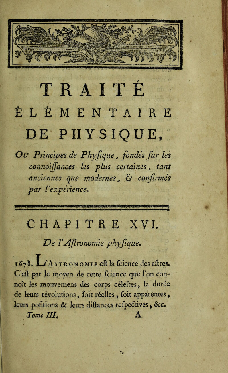 ÉLÉMENTAIRE DE PHYSIQUE, Ou Principes de Phyfique, fondés fur les connoijfances les plus certaines 3 tant anciennes que modernes, 0 confirmés par Vexpérience* CHAPITRE XVI. De VJlfironomie phyfique* 1&78. L’A s t ro n o mi e eft la fcïence des aftres* C’eft par le moyen de cette fcience que l’on con- ïioît les mouvemens des corps céleftes, la durée de leurs révolutions, foit réelles, foit apparentes * leurs portions de leurs diftances refpeétivês, &c* ■Tome IIT A