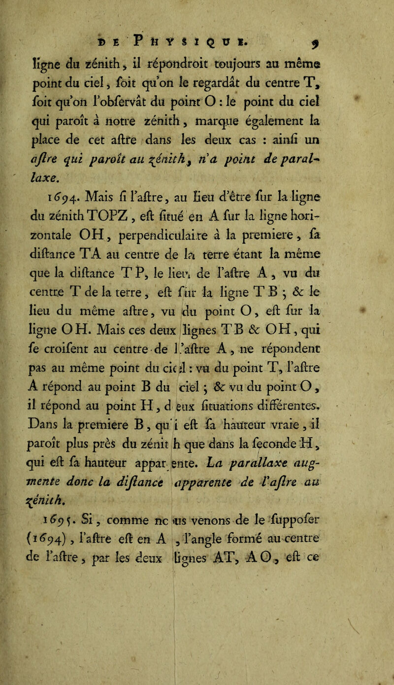 B E ' P fi Ÿ n Q Ü I. $ ligne du zénith , il répondroit toujours au même point du ciel, foit qu’on le regardât du centre T, foit qu’on l’obfervât du point O : le point du ciel qui paroît à notre zénith, marque également la place de cet aftfe dans les deux cas : ainfî un ajlre qui paroît au génith,y n a point de paral- laxe, 1694. Mais Ci l’aftre, au Eeu d’être fur la ligne du zénith TOPZ , eft fitué en A fur la ligne hori- zontale OH, perpendiculaire à la première, fa diftançe TA au centre de ht terre étant la même que la diftance T P, le lieut de I’aftre A , vu du centre T de la terre, eft fur la ligne T B } Sc le lieu du même aftre, vu du point O, eft fur la ligne OH. Mais ces deux lignes TB & OH, qui fe croifent au centre de l1'.aftre A, ne répondent pas au même point du cic il : vu du point T, l’aftre A répond au point B du ciel ; & vu du point O, il répond au point H, d eux fituations différentes. Dans la première B, qu i eft fa hauteur vraie, il paroît plus près du zénit h que dans la fécondé H, qui eft fa hauteur appar ente. La parallaxe aug- mente donc la dijlancè apparente de L ajlre au \énith. 1695. Si, comme ne ms venons de le fuppofer {1694), l’aftré eft en A , l’angle formé au centre de l’aftre, par les deux lignes AT, AO, eft ce