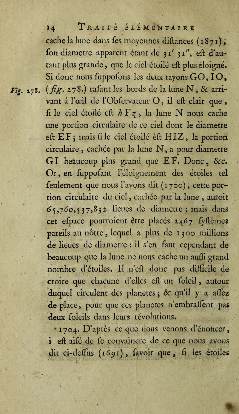 cache la lune dans fes moyennes diftances (1871); fon diamètre apparent étant de 31' 31, eft d’au- tant plus grande, que le ciel étoilé eft plus éloigné. Si donc nous fuppofons les deux rayons GO, IO, Fig. 27S. ( fig. 278.) rafant les bords de la lune N, & arri- vant à l’œil de l’Obfervateur O, il eft clair que , fi le ciel étoilé eft h F ^, la lune N nous cache une portion circulaire de ce ciel dont le diamètre eft E F ; mais fi le ciel étoilé èft HIZ, la portion circulaire, cachée par la lune N, a pour diamètre GI beaucoup plus grand que EF. Donc, Scc. Or, en fuppofant l’éloignement des étoiles tel feulement que nous l’avons dit (1700), cette por- tion circulaire du ciel, cachée par la lune , auroit 65,760,537,832 lieues de diamètre : mais dans cet efpace pourroient être placés 2467 fyftêmes pareils au nôtre, lequel a plus de 1300 millions de lieues de diamètre : il s’en faut cependant de beaucoup que la lune ne nous cache un aufli grand nombre d’étoiles. Il n’eft donc pas difficile de croire que chacune d’elles eft un foleil, autour duquel circulent des planètes 3 & qu’il y a allez de place, pour que ces planètes n’embraftènt pas deux foieils dans leurs révolutions. • 1704. D’après ce que nous venons d’énoncer, i eft aifé de fe convaincre de ce que nous avons dit ci-de (Tus (1691), favoir que, fi les étoiles