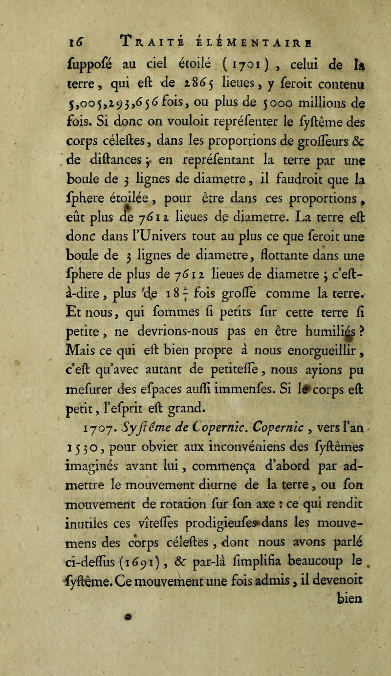 fuppofé au ciel étoilé {1701) , celui de la terre, qui eft de i$6 5 lieues, y fer oit contenu 5,005,193,656fois, ou plus de 5000 millions de fois. Si donc on vouloit repréfenter le fyftême des corps céleftes, dans les proportions de groflèurs 8c de diftances 3. en repréfentant la terre par une boule de 3 lignes de diamètre, il faudroit que la fphere étoilée, pour être dans ces proportions » eût plus de 7612 lieues de diamètre. La terre eft donc dans F Uni vers tout au plus ce que feroit une boule de 3 lignes de diamètre, flottante dans une fphere de plus de 7612 lieues de diamètre 3 c’eft- à-dire , plus fd.e 18 - fois grofle comme la terre. Et nous, qui fommes fi petits fur cette terre fi petite, ne devrions-nous pas en être humiligs ? Mais ce qui eft bien propre à nous enorgueillir, c eft quavec autant de petitefle, nous ayions pu mefurer des efpaces aufli immenfes. Si le corps eft petit, F efprit eft grand. 1707. Syjtéme de Copernic. Copernic , vers Fan ■ 1530, pour obvier aux inconvéniens des fyftêmes imaginés avant lui, commença d’abord par ad- mettre le mouvement diurne de la terre, ou fon mouvement de rotation fur fon axe : ce qui rendit inutiles ces vîteflès prodigieufe^dans les mouve- mens des corps céleftes , dont nous avons parlé ci-defliis (1691), 8c par-là fimplifia beaucoup le . fyftême. Ce mouvement une fois admis, il devenoit bien