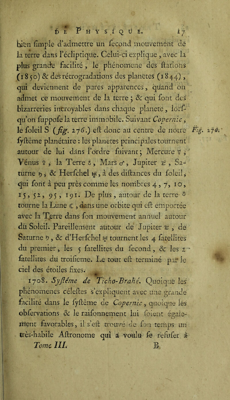 f) E P H Y S i Q Ü E, if. bien {impie ci’admettre un fécond mouvemèht dé la terre dans l’écliptique. Celui-ci explique , avec la plus grande facilité, le phénomène des dations (i 8 50) & des rétrogradations des planètes (1844), qui deviennent de pures apparences, quand on admet ce mouveniént de la terre ; de qui font des bizarreries incroyables dans chaque planète, lôr'f- qu’on fuppofe la terre immobile. Suivant Copernic > le foleil S ( fig. ij6.) eft donc au centre de notre fyftême planétaire : les planètes principales tournent autour de lui dàns l’ordre fiiivant j Mercure 2 , Vénus $ i la Terre é, Mars a*, Jupiter it, Sa- turne 9 i 8c Herfchel $, a des diftances du foleil, qui font à peu près comme les nombres 4,7, 10, 15 ^ 5 2.5 9 5 r, 191. De plus , autour de la terre' 3 tourne la Lune c , dans une orbite oui eft emportée avec la T.erre dans fon mouvement annuel autour du Soleil. Pareillement autour de Jupiter # , de Saturne 9,8c d’Herfchel $ tournent les 4 fatellites du premier, les 5 fatellites du fécond, 8c les 1 fatellites du troilieme. Le tout eft terminé par le ciel des étoiles fixes. 1708. Syfîême de Ticho-Brahé. Quoique les phénomènes céleftes s’expliquent avec une grande facilité dans le fyftême de Copernic, quoique lés obfervations 8c le raifonnement lui foieiit égale- ment favorables, ils’eft trouvé de fon temps un très-habile Aftronome qui à voulu fe réfufer a Tome, 1IL B