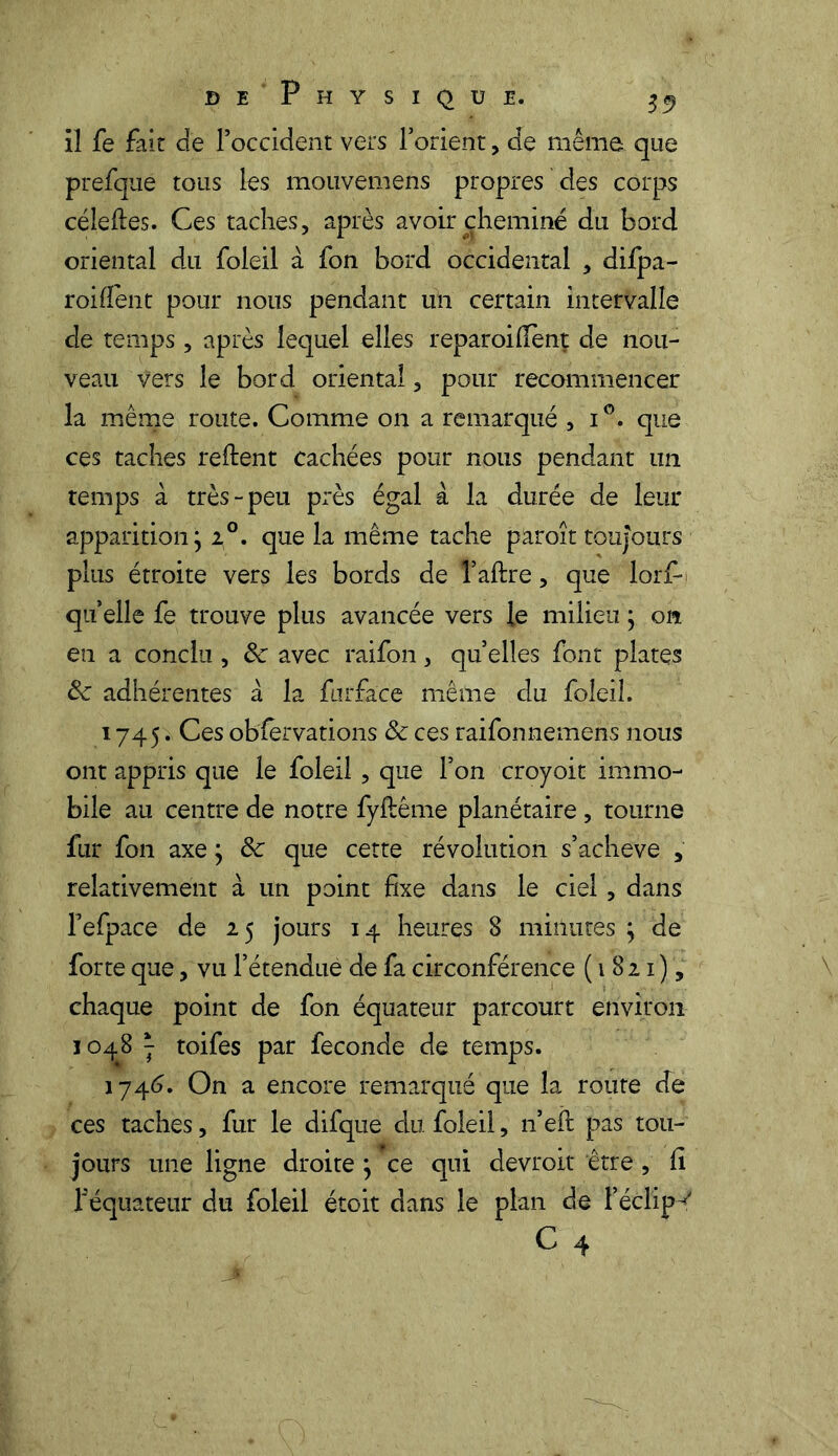 il fe fait de l’occident vers l’orient, de même que prefqué tous les mouvemens propres des corps céleftes. Ces taches, après avoir cheminé du bord oriental du foleil à fon bord occidental , difpa- roifient pour nous pendant un certain intervalle de temps, après lequel elles reparoifiènt de nou- veau Vers le bord oriental, pour recommencer la même route. Comme on a remarqué , i°. que ces taches relient cachées pour nous pendant un temps à très-peu près égal à la durée de leur apparition; i°. que la même tache paroît toujours plus étroite vers les bords de l’aftre, que lorf- qu elle fe trouve plus avancée vers le milieu ; on en a conclu , de avec raifon, qu’elles font plates Se adhérentes à la furface même du foleil. 1745. Ces observations de ces raifonnemens nous ont appris que le foleil, que l’on croyoit immo- bile au centre de notre fyftême planétaire, tourne fur fon axe ; de que cette révolution s’acheve , relativement à un point fixe dans le ciel, dans l’efpace de 25 jours 14 heures 8 minutes ; de forte que, vu l’étendue de fa circonférence (1821), chaque point de fon équateur parcourt environ 1048 j toifes par fécondé de temps. 1746. On a encore remarqué que la route de ces taches, fur le difque du foleil, n’efi: pas tou- jours une ligne droite ; ce qui devroit être, fi f équateur du foleil étoit dans le plan de Féclip^ c 4