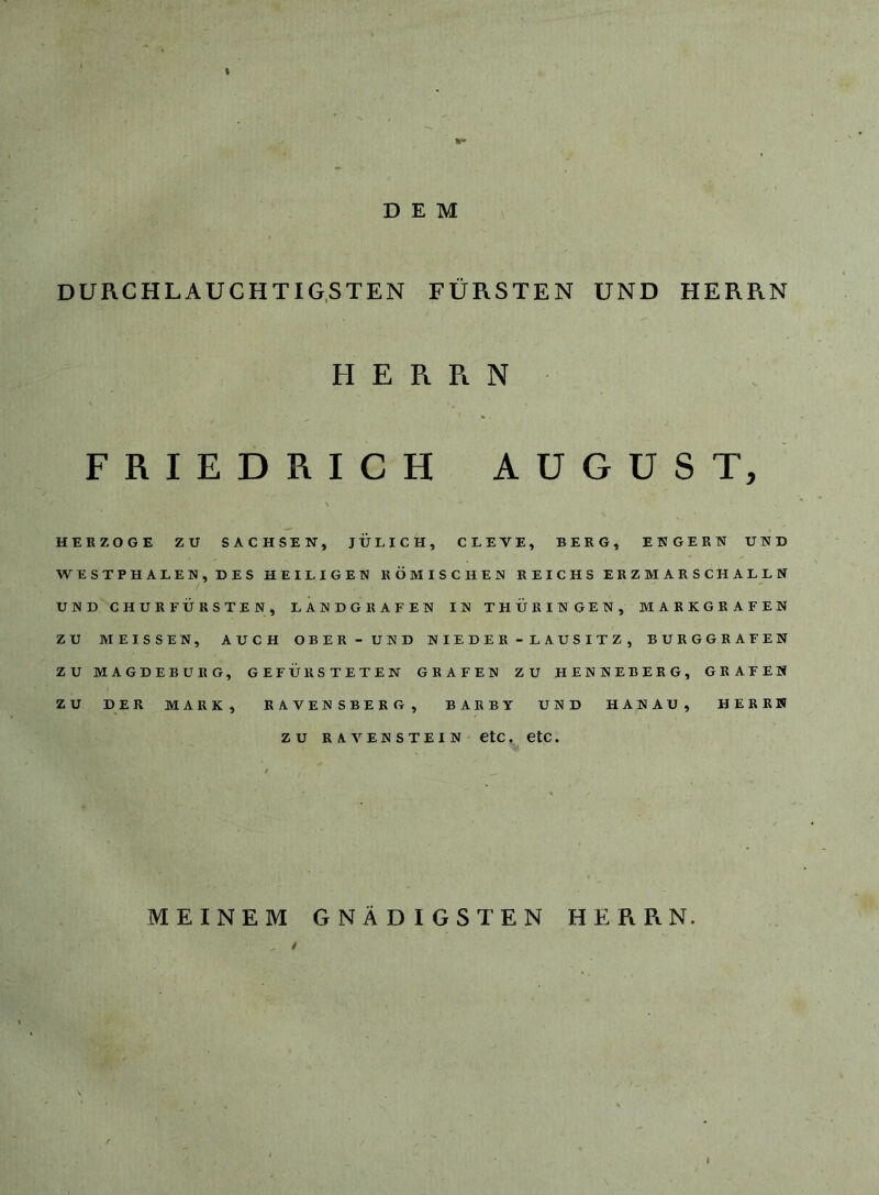 DEM DURCHLAUCHTIG,STEN FÜRSTEN UND HERRN H E R Pi N FRIEDRICH AUGUST, HERZOGE ZU SACHSEN, JÜLICH, CLEVE, BERG, ENGERN UND WESTPHALEN,DES HEILIGEN RÖMISCHEN REICHS ERZ MARSCHALLN UND CHURFÜRSTEN, LANDGRAFEN IN THÜRINGEN, MARKGRAFEN ZU MEISSEN, AUCH OBER - UND NIEDER-LAUSITZ, BURGGRAFEN ZU MAGDEBURG, GEFÜRSTETEN GRAFEN ZU HENNEBERG, GRAFEN ZU DER MARK, RAVENSBERG, BARBY UND HANAU, HERRN ZU RAVENSTEIN CtC. CtC. MEINEM GNÄDIGSTEN HERRN. /