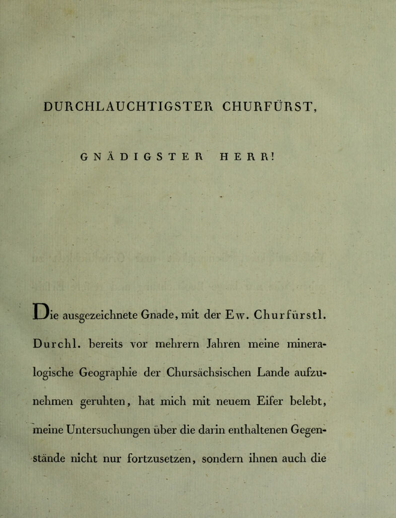 DURCHLAUCHTIGSTER CHURFÜRST, GNÄDIGSTER HERR! I3ie ausgezeichnete Gnade, mit der Ew. Chur fürs tl. Durchl. bereits vor mehrern Jahren meine minera- logische Geographie der Chursächsischen Lande aufzu- nehmen geruhten, hat mich mit neuem Eifer belebt, meine Untersuchungen über die darin enthaltenen Gegen- stände nicht nur fortzusetzen, sondern ihnen auch die