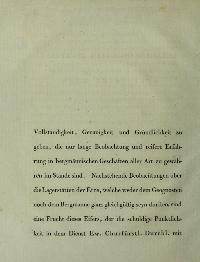 Vollständigkeit, Genauigkeit und Gründlichkeit zu i geben, die nur lange Beobachtung und reifere Erfah- rung in bergmännischen Geschäften aller Art zu gewäh- ret im Stande sind. Nachstehende Beobaciitungen über die Lagerstätten der Erze, welche weder dem Geognosten noch dem Bergmanne ganz gleichgültig seyn dürften, sind eine Frucht dieses Eifers, der die schuldige Pünktlich- keit in dem Dienst Ew. ChurfürstL Durchl. mit